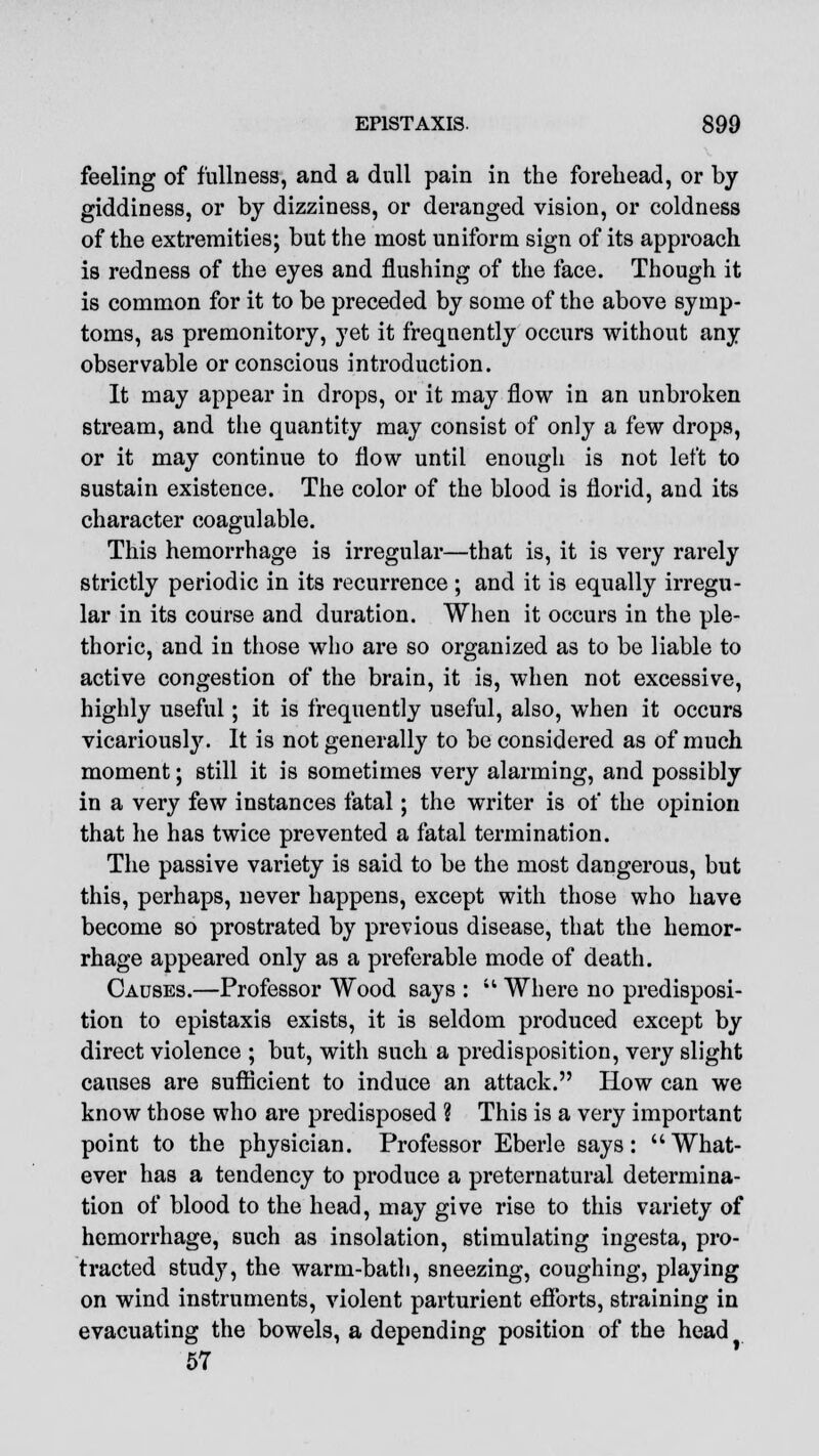 feeling of fullness, and a dull pain in the forehead, or by giddiness, or by dizziness, or deranged vision, or coldness of the extremities; but the most uniform sign of its approach is redness of the eyes and flushing of the face. Though it is common for it to be preceded by some of the above symp- toms, as premonitory, yet it frequently occurs without any observable or conscious introduction. It may appear in drops, or it may flow in an unbroken stream, and the quantity may consist of only a few drops, or it may continue to flow until enough is not left to sustain existence. The color of the blood is florid, and its character coagulable. This hemorrhage is irregular—that is, it is very rarely strictly periodic in its recurrence ; and it is equally irregu- lar in its course and duration. When it occurs in the ple- thoric, and in those who are so organized as to be liable to active congestion of the brain, it is, when not excessive, highly useful; it is frequently useful, also, when it occurs vicariously. It is not generally to be considered as of much moment; still it is sometimes very alarming, and possibly in a very few instances fatal; the writer is of the opinion that he has twice prevented a fatal termination. The passive variety is said to be the most dangerous, but this, perhaps, never happens, except with those who have become so prostrated by previous disease, that the hemor- rhage appeared only as a preferable mode of death. Causes.—Professor Wood says :  Where no predisposi- tion to epistaxis exists, it is seldom produced except by direct violence ; but, with such a predisposition, very slight causes are sufficient to induce an attack. How can we know those who are predisposed ? This is a very important point to the physician. Professor Eberle says: What- ever has a tendency to produce a preternatural determina- tion of blood to the head, may give rise to this variety of hemorrhage, such as insolation, stimulating ingesta, pro- tracted study, the warm-bath, sneezing, coughing, playing on wind instruments, violent parturient efforts, straining in evacuating the bowels, a depending position of the head 57