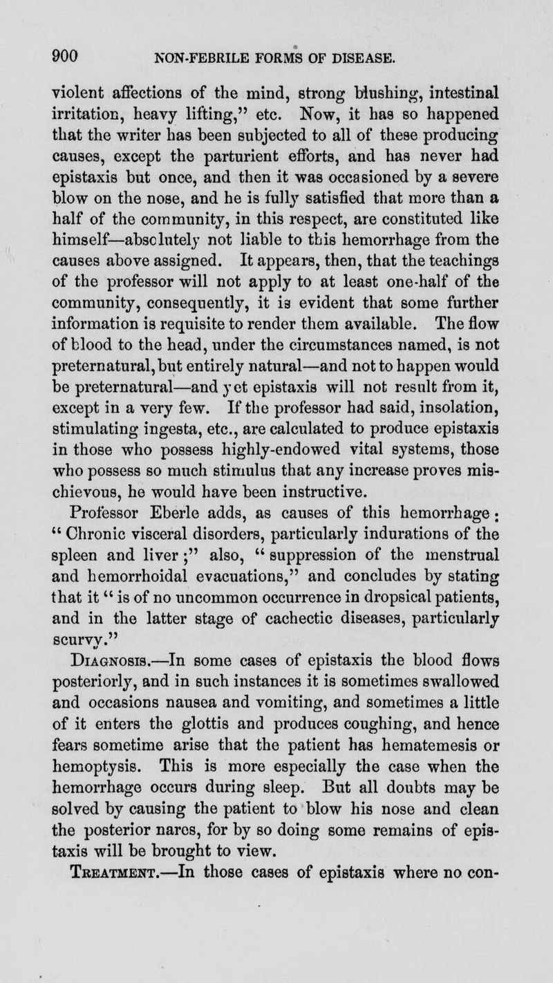 violent affections of the mind, strong blushing, intestinal irritation, heavy lifting, etc. Now, it has so happened that the writer has been subjected to all of these producing causes, except the parturient efforts, and has never had epistaxis but once, and then it was occasioned by a severe blow on the nose, and he is fully satisfied that more than a half of the community, in this respect, are constituted like himself—absolutely not liable to this hemorrhage from the causes above assigned. It appears, then, that the teachings of the professor will not apply to at least one-half of the community, consequently, it 13 evident that some further information is requisite to render them available. The flow of blood to the head, under the circumstances named, is not preternatural, but entirely natural—and not to happen would be preternatural—and y et epistaxis will not result from it, except in a very few. If the professor had said, insolation, stimulating ingesta, etc., are calculated to produce epistaxis in those who possess highly-endowed vital systems, those who possess so much stimulus that any increase proves mis- chievous, he would have been instructive. Professor Eberle adds, as causes of this hemorrhage •  Chronic visceral disorders, particularly indurations of the spleen and liver ; also,  suppression of the menstrual and hemorrhoidal evacuations, and concludes by stating that it  is of no uncommon occurrence in dropsical patients, and in the latter stage of cachectic diseases, particularly scurvy. Diagnosis.—In some cases of epistaxis the blood flows posteriorly, and in such instances it is sometimes swallowed and occasions nausea and vomiting, and sometimes a little of it enters the glottis and produces coughing, and hence fears sometime arise that the patient has hematemesis or hemoptysis. This is more especially the case when the hemorrhage occurs during sleep. But all doubts may be solved by causing the patient to blow his nose and clean the posterior nares, for by so doing some remains of epis- taxis will be brought to view. Treatment.—In those cases of epistaxis where no con-