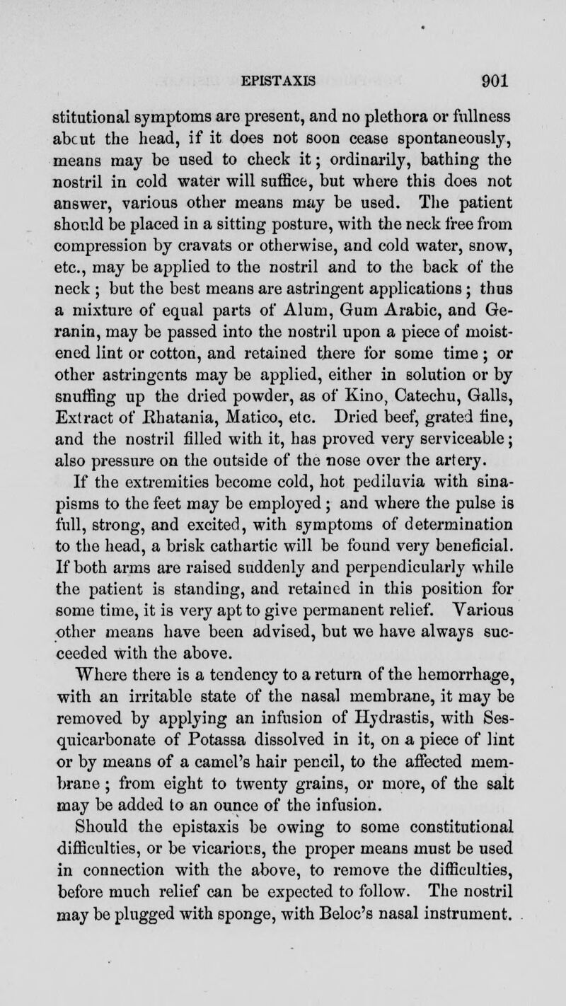 stitutional symptoms are present, and no plethora or fullness abcut the head, if it does not soon cease spontaneously, means may be used to check it; ordinarily, bathing the nostril in cold water will suffice, but where this does not answer, various other means may be used. The patient should be placed in a sitting posture, with the neck free from compression by cravats or otherwise, and cold water, snow, etc., may be applied to the nostril and to the back of the neck ; but the best means are astringent applications; thus a mixture of equal parts of Alum, Gum Arabic, and Ge- ranin, may be passed into the nostril upon a piece of moist- ened lint or cotton, and retained there for some time; or other astringents may be applied, either in solution or by snuffing up the dried powder, as of Kino, Catechu, Galls, Extract of Hhatania, Matico, etc. Dried beef, grated line, and the nostril filled with it, has proved very serviceable; also pressure on the outside of the nose over the artery. If the extremities become cold, hot pediluvia with sina- pisms to the feet may be employed ; and where the pulse is full, strong, and excited, with symptoms of determination to the head, a brisk cathartic will be found very beneficial. If both arms are raised suddenly and perpendicularly while the patient is standing, and retained in this position for some time, it is very apt to give permanent relief. Various other means have been advised, but we have always suc- ceeded with the above. Where there is a tendency to a return of the hemorrhage, with an irritable state of the nasal membrane, it may be removed by applying an infusion of Hydrastis, with Ses- quicarbonate of Potassa dissolved in it, on a piece of lint or by means of a camel's hair pencil, to the affected mem- brane ; from eight to twenty grains, or more, of the salt may be added to an ounce of the infusion. Should the epistaxis be owing to some constitutional difficulties, or be vicarious, the proper means must be used in connection with the above, to remove the difficulties, before much relief can be expected to follow. The nostril may be plugged with sponge, with Beloc's nasal instrument.