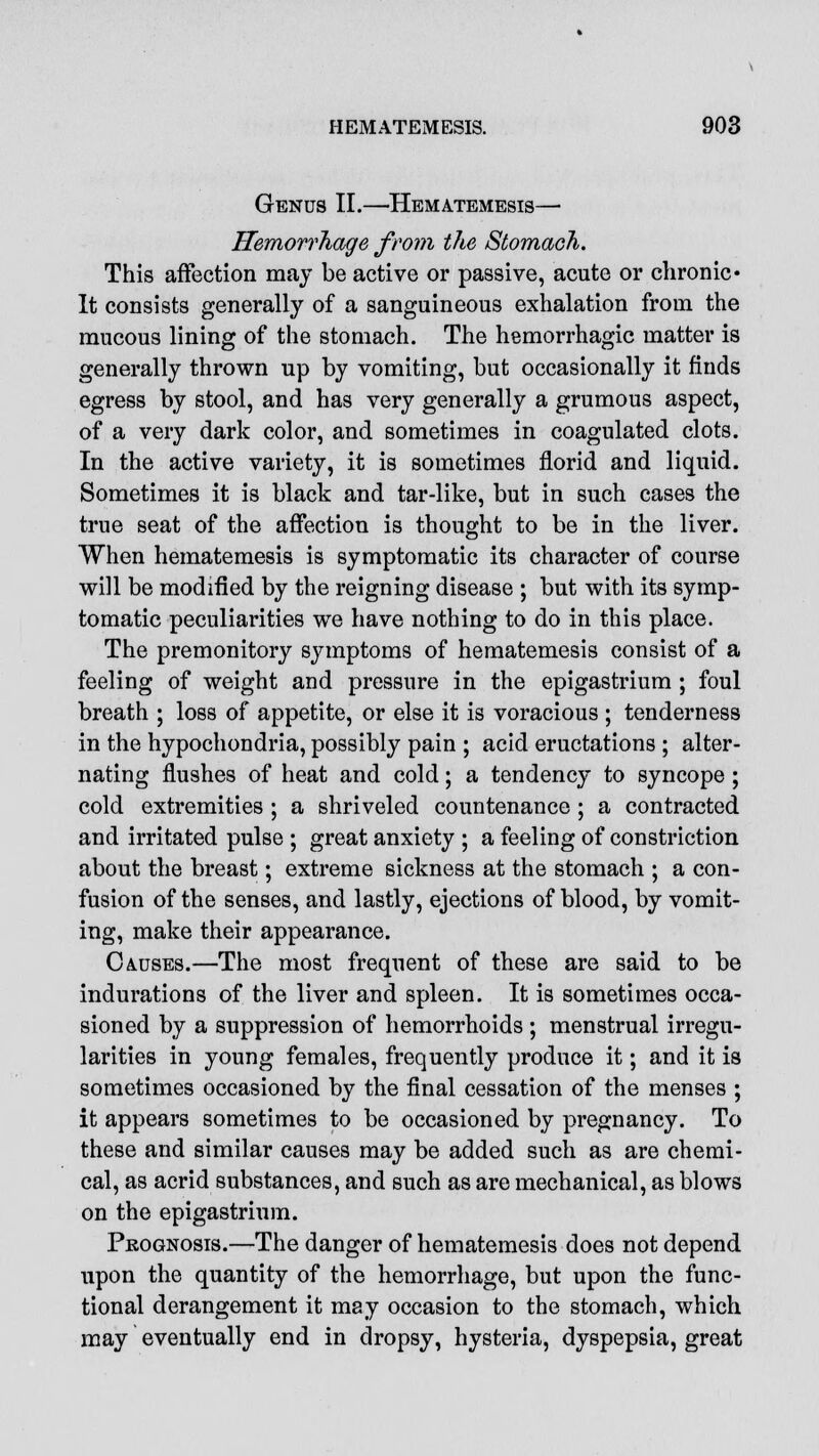 Genus II.—-Hematemesis— Hemorrhage from the Stomach. This affection may be active or passive, acute or chronic* It consists generally of a sanguineous exhalation from the mucous lining of the stomach. The hemorrhagic matter is generally thrown up by vomiting, but occasionally it finds egress by stool, and has very generally a grumous aspect, of a very dark color, and sometimes in coagulated clots. In the active variety, it is sometimes florid and liquid. Sometimes it is black and tar-like, but in such cases the true seat of the affection is thought to be in the liver. When hematemesis is symptomatic its character of course will be modified by the reigning disease ; but with its symp- tomatic peculiarities we have nothing to do in this place. The premonitory symptoms of hematemesis consist of a feeling of weight and pressure in the epigastrium ; foul breath ; loss of appetite, or else it is voracious ; tenderness in the hypochondria, possibly pain ; acid eructations ; alter- nating flushes of heat and cold; a tendency to syncope ; cold extremities ; a shriveled countenance ; a contracted and irritated pulse ; great anxiety ; a feeling of constriction about the breast; extreme sickness at the stomach ; a con- fusion of the senses, and lastly, ejections of blood, by vomit- ing, make their appearance. Causes.—The most frequent of these are said to be indurations of the liver and spleen. It is sometimes occa- sioned by a suppression of hemorrhoids; menstrual irregu- larities in young females, frequently produce it; and it is sometimes occasioned by the final cessation of the menses ; it appears sometimes to be occasioned by pregnancy. To these and similar causes may be added such as are chemi- cal, as acrid substances, and such as are mechanical, as blows on the epigastrium. Prognosis.—The danger of hematemesis does not depend upon the quantity of the hemorrhage, but upon the func- tional derangement it may occasion to the stomach, which may eventually end in dropsy, hysteria, dyspepsia, great