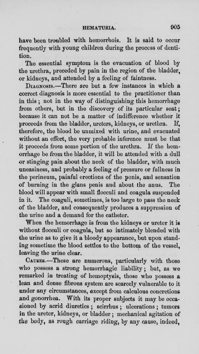 have been troubled with hemorrhois. It is said to occur frequently with young children during the process of denti- tion. The essential symptom is the evacuation of blood by the urethra, preceded by pain in the region of the bladder, or kidneys, and attended by a feeling of faintness. Diagnosis.—There are but a few instances in which a correct diagnosis is more essential to the practitioner than in this ; not in the way of distinguishing this hemorrhage from others, but in the discovery of its particular seat; because it can not be a matter of indifference whether it proceeds from the bladder, ureters, kidneys, or urethra. If, therefore, the blood be unmixed with urine, and evacuated without an effort, the very probable inference must be that it proceeds from some portion of the urethra. If the hem- orrhage be from the bladder, it will be attended with a dull or stinging pain about the neck of the bladder, with much uneasiness, and probably a feeling of pressure or fullness in the perineum, painful erections of the penis, and sensation of burning in the glans penis and about the anus. The blood will appear with small flocculi and coagula suspended in it. The coaguli, sometimes, is too large to pass the neck of the bladder, and consequently produces a suppression of the urine and a demand for the catheter. When the hemorrhage is from the kidneys or ureter it is without flocculi or coagula, but so intimately blended with the urine as to give it a bloody appearance, but upon stand- ing sometime the blood settles to the bottom of the vessel, leaving the urine clear. Causes.—These are numerous, particularly with those who possess a strong hemorrhagic liability ; but, as we remarked in treating of hemoptysis, those who possess a lean and dense fibrous system are scarcely vulnerable to it under any circumstances, except from calculous concretions and gonorrhea. With its proper subjects it may be occa- sioned by acrid diuretics ; scirrhus ; ulcerations ; tumors in the ureter, kidneys, or bladder ; mechanical agitation of the body, as rough carriage riding, by any cause, indeed,