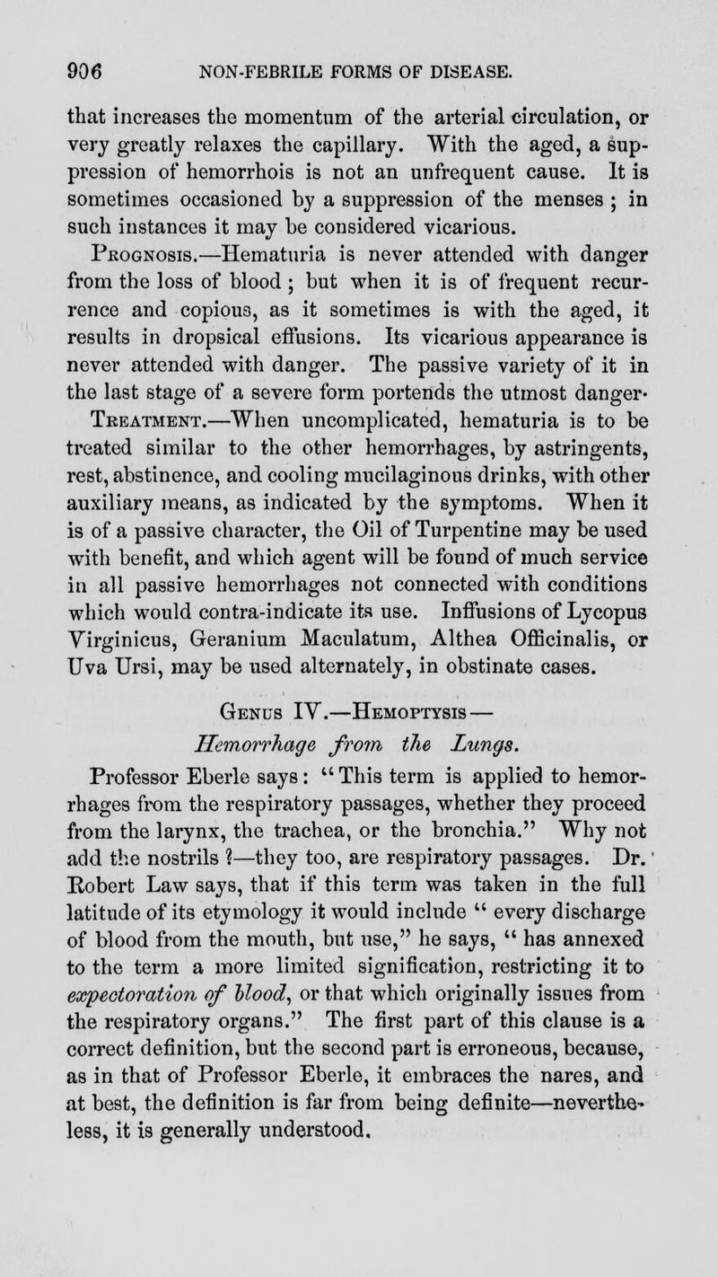 that increases the momentum of the arterial circulation, or very greatly relaxes the capillary. With the aged, a sup- pression of hemorrhois is not an unfrequent cause. It is sometimes occasioned by a suppression of the menses ; in such instances it may be considered vicarious. Prognosis.—Hematuria is never attended with danger from the loss of blood ; but when it is of frequent recur- rence and copious, as it sometimes is with the aged, it results in dropsical effusions. Its vicarious appearance is never attended with danger. The passive variety of it in the last stage of a severe form portends the utmost danger* Treatment.—When uncomplicated, hematuria is to be treated similar to the other hemorrhages, by astringents, rest, abstinence, and cooling mucilaginous drinks, with other auxiliary means, as indicated by the symptoms. When it is of a passive character, the Oil of Turpentine may be used with benefit, and which agent will be found of much service in all passive hemorrhages not connected with conditions which would contra-indicate its use. Inffusions of Lycopus Virginicus, Geranium Maculatum, Althea Officinalis, or Uva Ursi, may be used alternately, in obstinate cases. Genus IV.—Hemoptysis — Hemorrhage from the Lungs. Professor Eberle says: u This term is applied to hemor- rhages from the respiratory passages, whether they proceed from the larynx, the trachea, or the bronchia. Why not add the nostrils ?—they too, are respiratory passages. Dr.' Robert Law says, that if this term was taken in the full latitude of its etymology it would include  every discharge of blood from the mouth, but use, he says,  has annexed to the term a more limited signification, restricting it to expectoration of blood, or that which originally issues from the respiratory organs. The first part of this clause is a correct definition, but the second part is erroneous, because, as in that of Professor Eberle, it embraces the nares, and at best, the definition is far from being definite—neverthe- less, it is generally understood.