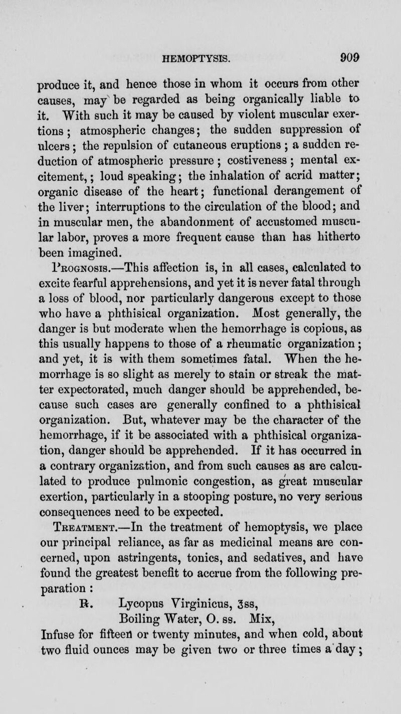 produce it, and hence those in whom it occurs from other causes, may be regarded as being organically liable to it. With such it may be caused by violent muscular exer- tions ; atmospheric changes; the sudden suppression of ulcers ; the repulsion of cutaneous eruptions ; a sudden re- duction of atmospheric pressure ; costiveness ; mental ex- citement, ; loud speaking; the inhalation of acrid matter; organic disease of the heart; functional derangement of the liver; interruptions to the circulation of the blood; and in muscular men, the abandonment of accustomed muscu- lar labor, proves a more frequent cause than has hitherto been imagined. 1'kognosis.—This affection is, in all cases, calculated to excite fearful apprehensions, and yet it is never fatal through a loss of blood, nor particularly dangerous except to those who have a phthisical organization. Most generally, the danger is but moderate when the hemorrhage is copious, as this usually happens to those of a rheumatic organization; and yet, it is with them sometimes fatal. When the he- morrhage is so slight as merely to stain or streak the mat- ter expectorated, much danger should be apprehended, be- cause such cases are generally confined to a phthisical organization. But, whatever may be the character of the hemorrhage, if it be associated with a phthisical organiza- tion, danger should be apprehended. If it has occurred in a contrary organization, and from such causes as are calcu- lated to produce pulmonic congestion, as great muscular exertion, particularly in a stooping posture, no very serious consequences need to be expected. Treatment.—In the treatment of hemoptysis, we place our principal reliance, as far as medicinal means are con- cerned, upon astringents, tonics, and sedatives, and have found the greatest benefit to accrue from the following pre- paration : R. Lycopus Virginicus, 3ss, Boiling Water, O. ss. Mix, Infuse for fifteen or twenty minutes, and when cold, about two fluid ounces may be given two or three times a day ;