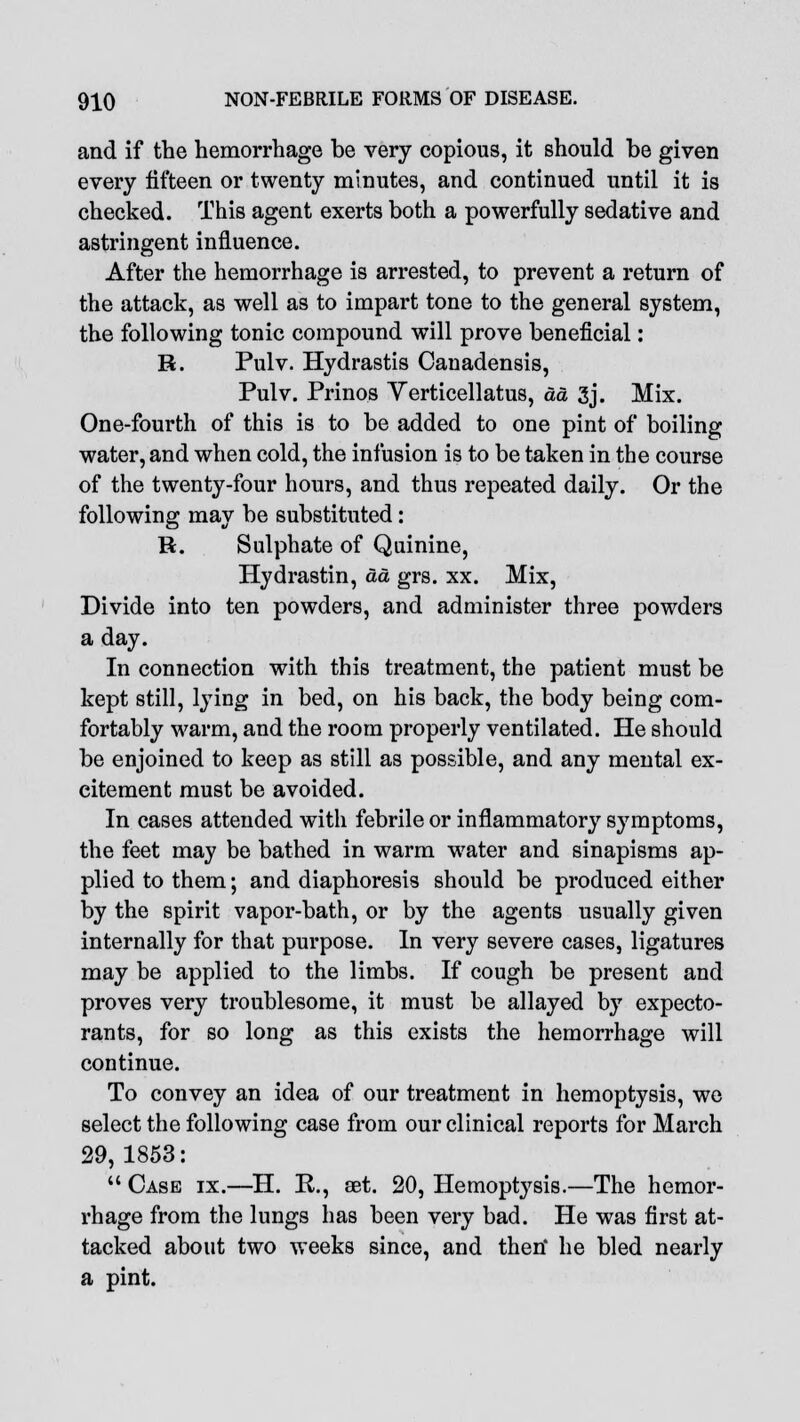 and if the hemorrhage be very copious, it should be given every fifteen or twenty minutes, and continued until it is checked. This agent exerts both a powerfully sedative and astringent influence. After the hemorrhage is arrested, to prevent a return of the attack, as well as to impart tone to the general system, the following tonic compound will prove beneficial: R. Pulv. Hydrastis Canadensis, Pulv. Prinos Verticellatus, aa 3j. Mix. One-fourth of this is to be added to one pint of boiling water, and when cold, the infusion is to be taken in the course of the twenty-four hours, and thus repeated daily. Or the following may be substituted: H. Sulphate of Quinine, Hydrastin, aa grs. xx. Mix, Divide into ten powders, and administer three powders a day. In connection with this treatment, the patient must be kept still, lying in bed, on his back, the body being com- fortably warm, and the room properly ventilated. He should be enjoined to keep as still as possible, and any mental ex- citement must be avoided. In cases attended with febrile or inflammatory symptoms, the feet may be bathed in warm water and sinapisms ap- plied to them; and diaphoresis should be produced either by the spirit vapor-bath, or by the agents usually given internally for that purpose. In very severe cases, ligatures may be applied to the limbs. If cough be present and proves very troublesome, it must be allayed by expecto- rants, for so long as this exists the hemorrhage will continue. To convey an idea of our treatment in hemoptysis, we select the following case from our clinical reports for March 29,1853:  Case ix.—H. R., aet. 20, Hemoptysis.—The hemor- rhage from the lungs has been very bad. He was first at- tacked about two weeks since, and theri he bled nearly a pint.