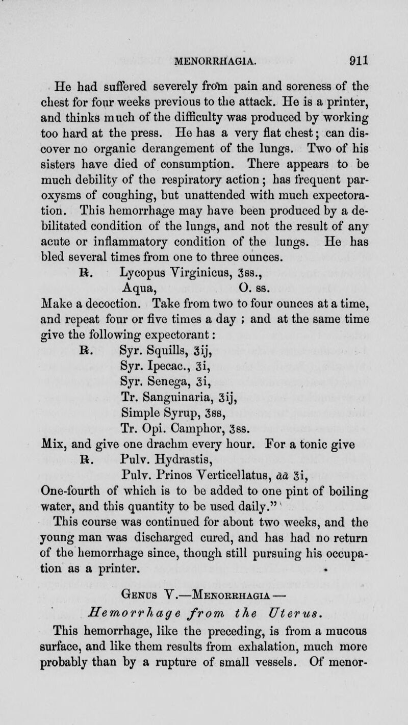 He had suffered severely from pain and soreness of the chest for four weeks previous to the attack. He is a printer, and thinks much of the difficulty was produced by working too hard at the press. He has a very flat chest; can dis- cover no organic derangement of the lungs. Two of his sisters have died of consumption. There appears to be much debility of the respiratory action ; has frequent par- oxysms of coughing, but unattended with much expectora- tion. This hemorrhage may have been produced by a de- bilitated condition of the lungs, and not the result of any acute or inflammatory condition of the lungs. He has bled several times from one to three ounces. R. Lycopus Virginicus, 3ss., Aqua, O. ss. Make a decoction. Take from two to four ounces at a time, and repeat four or five times a day ; and at the same time give the following expectorant: R. Syr. Squills, 3ij, Syr. Ipecac, 3i, Syr. Senega, 3i, Tr. Sanguinaria, 3ij, Simple Syrup, 3ss, Tr. Opi. Camphor, 3ss. Mix, and give one drachm every hour. For a tonic give R. Pulv. Hydrastis, Pulv. Prinos Yerticellatus, da 3i, One-fourth of which is to be added to one pint of boiling water, and this quantity to be used daily. This course was continued for about two weeks, and the young man was discharged cured, and has had no return of the hemorrhage since, though still pursuing his occupa- tion as a printer. Genus V.—Menorrhagia — Hemorrhage from the Uterus. This hemorrhage, like the preceding, is from a mucous surface, and like them results from exhalation, much more probably than by a rupture of small vessels. Of menor-