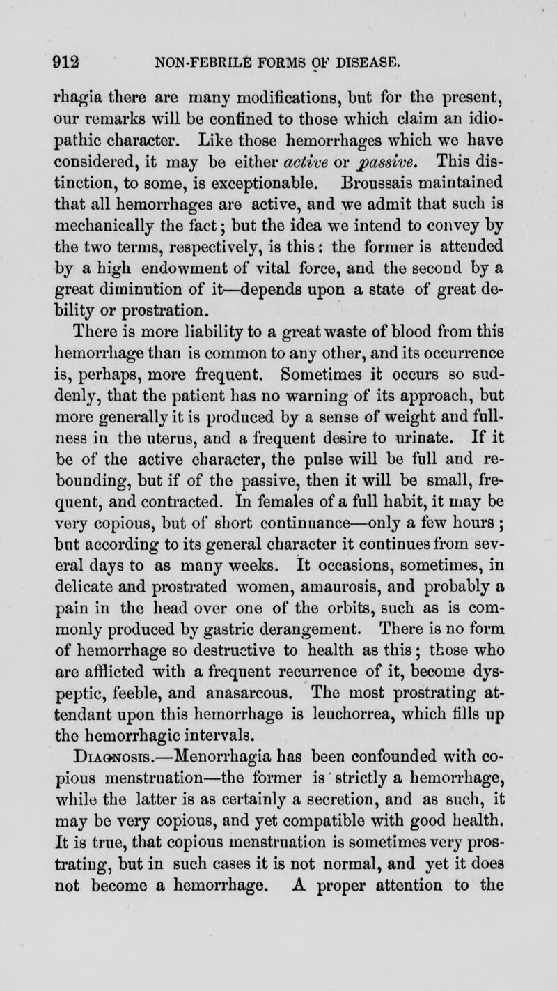 rhagia there are many modifications, but for the present, our remarks will be confined to those which claim an idio- pathic character. Like those hemorrhages which we have considered, it may be either active or passive. This dis- tinction, to some, is exceptionable. Broussais maintained that all hemorrhages are active, and we admit that such is mechanically the fact; but the idea we intend to convey by the two terms, respectively, is this: the former is attended by a high endowment of vital force, and the second by a great diminution of it—depends upon a state of great de- bility or prostration. There is more liability to a great waste of blood from this hemorrhage than is common to any other, and its occurrence is, perhaps, more frequent. Sometimes it occurs so sud- denly, that the patient has no warning of its approach, but more generally it is produced by a sense of weight and full- ness in the uterus, and a frequent desire to urinate. If it be of the active character, the pulse will be full and re- bounding, but if of the passive, then it will be small, fre- quent, and contracted. In females of a full habit, it may be very copious, but of short continuance—only a few hours ; but according to its general character it continues from sev- eral days to as many weeks. It occasions, sometimes, in delicate and prostrated women, amaurosis, and probably a pain in the head over one of the orbits, such as is com- monly produced by gastric derangement. There is no form of hemorrhage so destructive to health as this ; those who are afflicted with a frequent recurrence of it, become dys- peptic, feeble, and anasarcous. The most prostrating at- tendant upon this hemorrhage is leuchorrea, which fills up the hemorrhagic intervals. Diagnosis.—Menorrhagia has been confounded with co- pious menstruation—the former is' strictly a hemorrhage, while the latter is as certainly a secretion, and as such, it may be very copious, and yet compatible with good health. It is true, that copious menstruation is sometimes very pros- trating, but in such cases it is not normal, and yet it does not become a hemorrhage. A proper attention to the