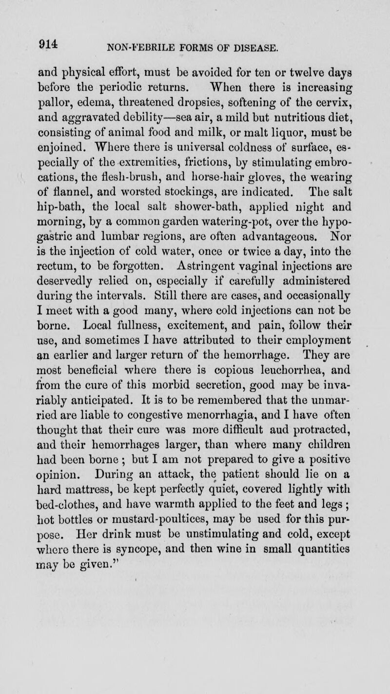 and physical effort, must be avoided for ten or twelve days before the periodic returns. When there is increasing pallor, edema, threatened dropsies, softening of the cervix, and aggravated debility—sea air, a mild but nutritious diet, consisting of animal food and milk, or malt liquor, must be enjoined. Where there is universal coldness of surface, es- pecially of the extremities, frictions, by stimulating embro- cations, the flesh-brush, and horse-hair gloves, the wearing of flannel, and worsted stockings, are indicated. The salt hip-bath, the local salt shower-bath, applied night and morning, by a common garden watering-pot, over the hypo- gastric and lumbar regions, are often advantageous. Nor is the injection of cold water, once or twice a day, into the rectum, to be forgotten. Astringent vaginal injections are deservedly relied on, especially if carefully administered during the intervals. Still there are cases, and occasionally I meet with a good many, where cold injections can not be borne. Local fullness, excitement, and pain, follow their use, and sometimes I have attributed to their employment an earlier and larger return of the hemorrhage. They are most beneficial where there is copious leuchorrhea, and from the cure of this morbid secretion, good may be inva- riably anticipated. It is to be remembered that the unmar- ried are liable to congestive monorrhagia, and I have often thought that their cure was more difficult aud protracted, and their hemorrhages larger, than where many children had been borne ; but I am not prepared to give a positive opinion. During an attack, the patient should lie on a hard mattress, be kept perfectly quiet, covered lightly with bed-clothes, and have warmth applied to the feet and legs ; hot bottles or mustard-poultices, may be used for this pur- pose. Her drink must be unstimulating and cold, except where there is syncope, and then wine in small quantities may be given.