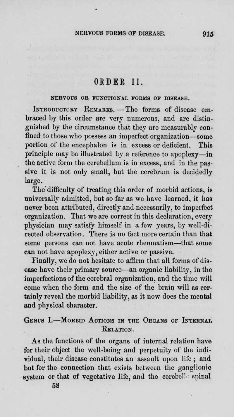 ORDER II. NERVOUS OR FUNCTIONAL FORMS OF DISEASE. Introductory Remarks. — The forms of disease em- braced by this order are very numerous, and are distin- guished by the circumstance that they are measurably con- fined to those who possess an imperfect organization—some portion of the encephalon is in excess or deficient. This principle may be illustrated by a reference to apoplexy—in the active form the cerebellum is in excess, and in the pas- sive it is not only small, but the cerebrum is decidedly large. The'difficulty of treating this order of morbid actions, is universally admitted, but so far as we have learned, it has never been attributed, directly and necessarily, to imperfect- organization. That we are correct in this declaration, every physician may satisfy himself in a few years, by well-di- rected observation. There is no fact more certain than that some persons can not have acute rheumatism—that some can not have apoplexy, either active or passive. Finally, we do not hesitate to affirm that all forms of dis- ease have their primary source—an organic liability, in the imperfections of the cerebral organization, and the time will come when the form and the size of the brain will as cer- tainly reveal the morbid liability, as it now does the mental and physical character. Genus I.—Morbid Actions in the Organs of Internal Relation. As the functions of the organs of internal relation have for their object the well-being and perpetuity of the indi- vidual, their disease constitutes an assault upon life ; and but for the connection that exists between the ganglionic system or that of vegetative life, and the cerebel!> spinal 58