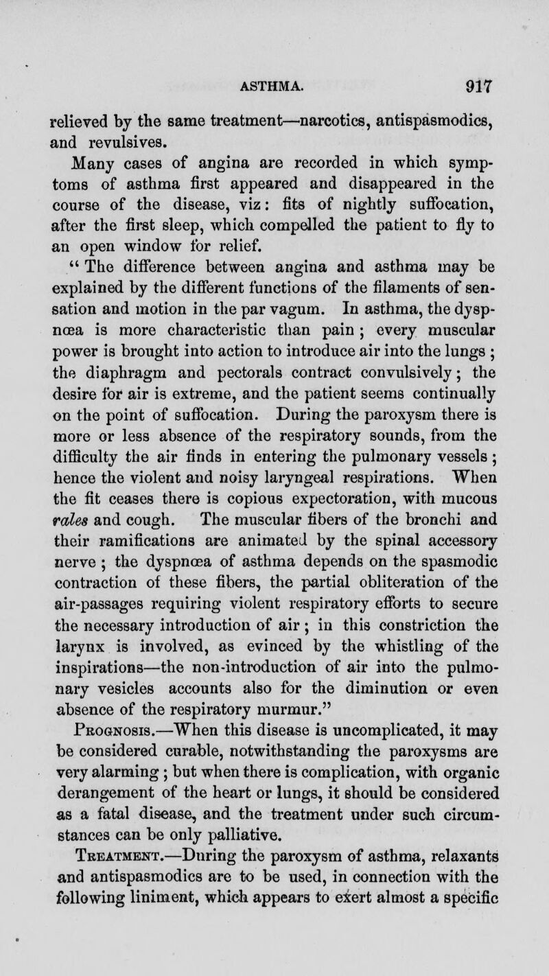 relieved by the same treatment—narcotics, antispasmodics, and revulsives. Many cases of angina are recorded in which symp- toms of asthma first appeared and disappeared in the course of the disease, viz: fits of nightly suffocation, after the first sleep, which compelled the patient to fly to an open window for relief.  The difference between angina and asthma may be explained by the different functions of the filaments of sen- sation and motion in the par vagum. In asthma, the dysp- noea is more characteristic than pain ; every muscular power is brought into action to introduce air into the lungs ; the diaphragm and pectorals contract convulsively; the desire for air is extreme, and the patient seems continually on the point of suffocation. During the paroxysm there is more or less absence of the respiratory sounds, from the difficulty the air finds in entering the pulmonary vessels; hence the violent and noisy laryngeal respirations. When the fit ceases there is copious expectoration, with mucous rales and cough. The muscular fibers of the bronchi and their ramifications are animated by the spinal accessory nerve ; the dyspnoea of asthma depends on the spasmodic contraction of these fibers, the partial obliteration of the air-passages requiring violent respiratory efforts to secure the necessary introduction of air ; in this constriction the larynx is involved, as evinced by the whistling of the inspirations—the non-introduction of air into the pulmo- nary vesicles accounts also for the diminution or even absence of the respiratory murmur. Prognosis.—When this disease is uncomplicated, it may be considered curable, notwithstanding the paroxysms are very alarming ; but when there is complication, with organic derangement of the heart or lungs, it should be considered as a fatal disease, and the treatment under such circum- stances can be only palliative. Treatment.—During the paroxysm of asthma, relaxants and antispasmodics are to be used, in connection with the following liniment, which appears to exert almost a specific