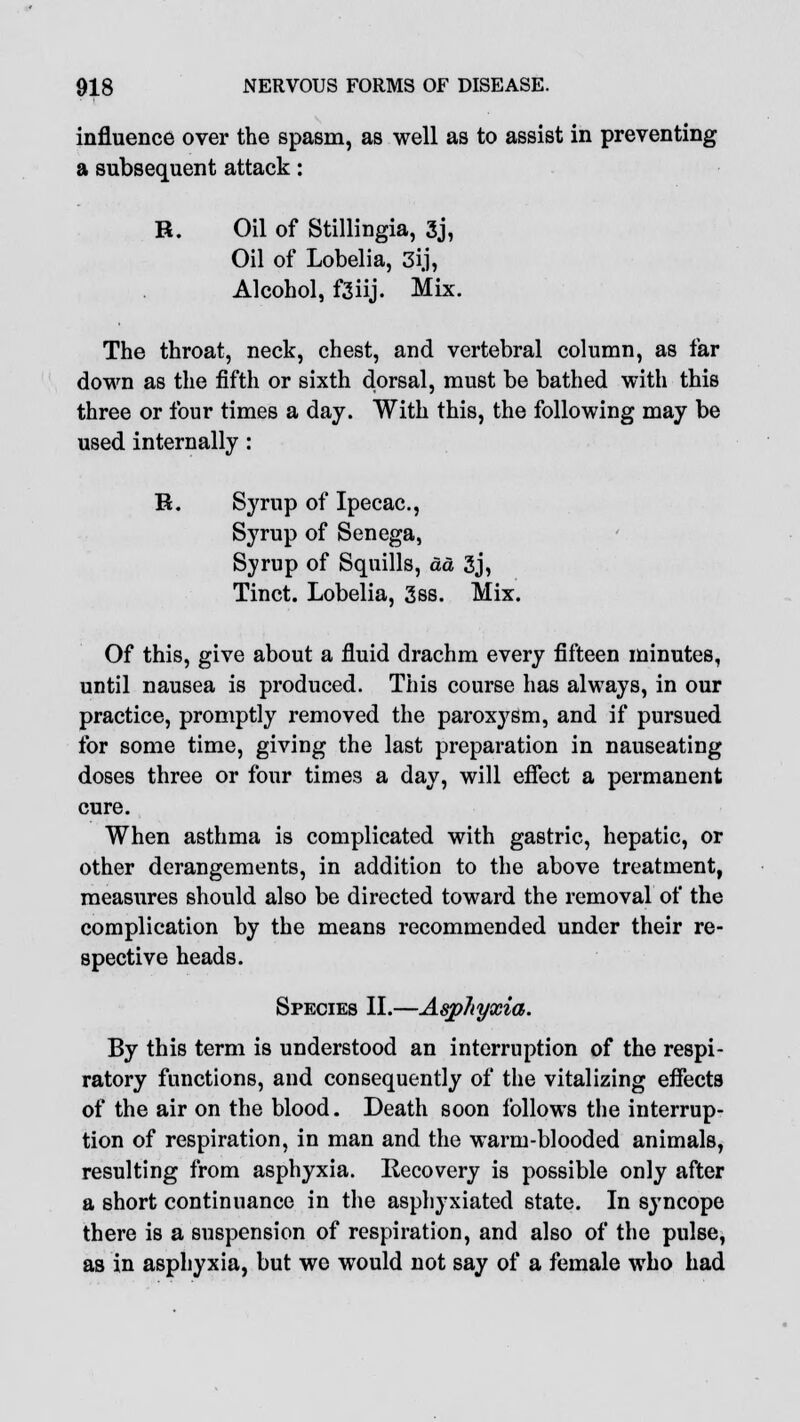 influence over the spasm, as well as to assist in preventing a subsequent attack: R. Oil of Stillingia, 3j, Oil of Lobelia, 3ij, Alcohol, f3iij. Mix. The throat, neck, chest, and vertebral column, as far down as the fifth or sixth dorsal, must be bathed with this three or four times a day. With this, the following may be used internally: R. Syrup of Ipecac, Syrup of Senega, Syrup of Squills, da 3j, Tinct. Lobelia, 3ss. Mix. Of this, give about a fluid drachm every fifteen minutes, until nausea is produced. This course has always, in our practice, promptly removed the paroxysm, and if pursued for some time, giving the last preparation in nauseating doses three or four times a day, will effect a permanent cure. When asthma is complicated with gastric, hepatic, or other derangements, in addition to the above treatment, measures should also be directed toward the removal of the complication by the means recommended under their re- spective heads. Species II.—Asphyxia. By this term is understood an interruption of the respi- ratory functions, and consequently of the vitalizing effects of the air on the blood. Death soon follows the interrup- tion of respiration, in man and the warm-blooded animals, resulting from asphyxia. Recovery is possible only after a short continuance in the asphyxiated state. In syncope there is a suspension of respiration, and also of the pulse, as in asphyxia, but we would not say of a female who had