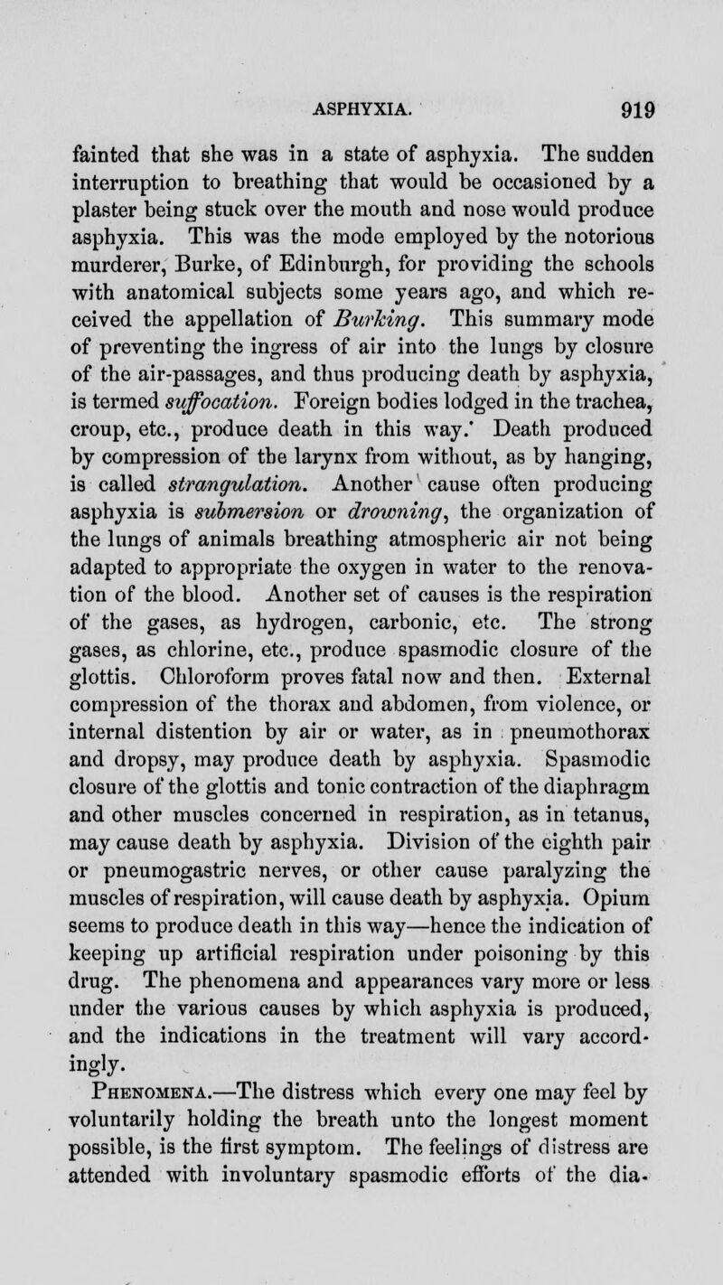 fainted that she was in a state of asphyxia. The sudden interruption to breathing that would be occasioned by a plaster being stuck over the mouth and nose would produce asphyxia. This was the mode employed by the notorious murderer, Burke, of Edinburgh, for providing the schools with anatomical subjects some years ago, and which re- ceived the appellation of Burking. This summary mode of preventing the ingress of air into the lungs by closure of the air-passages, and thus producing death by asplryxia, is termed suffocation. Foreign bodies lodged in the trachea, croup, etc., produce death in this way.' Death produced by compression of the larynx from without, as by hanging, is called strangulation. Another cause often producing asphyxia is submersion or drowning, the organization of the lungs of animals breathing atmospheric air not being adapted to appropriate the oxygen in water to the renova- tion of the blood. Another set of causes is the respiration of the gases, as hydrogen, carbonic, etc. The strong gases, as chlorine, etc., produce spasmodic closure of the glottis. Chloroform proves fatal now and then. External compression of the thorax and abdomen, from violence, or internal distention by air or water, as in pneumothorax and dropsy, may produce death by asphyxia. Spasmodic closure of the glottis and tonic contraction of the diaphragm and other muscles concerned in respiration, as in tetanus, may cause death by asphyxia. Division of the eighth pair or pneumogastric nerves, or other cause paralyzing the muscles of respiration, will cause death by asphyxia. Opium seems to produce death in this way—hence the indication of keeping up artificial respiration under poisoning by this drug. The phenomena and appearances vary more or less under the various causes by which asphyxia is produced, and the indications in the treatment will vary accord- ingly. Phenomena.—The distress wrhich every one may feel by voluntarily holding the breath unto the longest moment possible, is the first symptom. The feelings of distress are attended with involuntary spasmodic efforts of the dia-