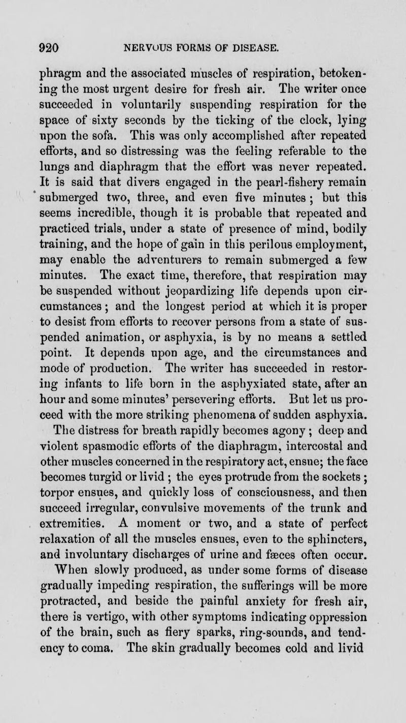 phragm and the associated muscles of respiration, betoken- ing the most urgent desire for fresh air. The writer once succeeded in voluntarily suspending respiration for the space of sixty seconds by the ticking of the clock, lying upon the sofa. This was only accomplished after repeated efforts, and so distressing was the feeling referable to the lungs and diaphragm that the effort was never repeated. It is said that divers engaged in the pearl-fishery remain submerged two, three, and even five minutes ; but this seems incredible, though it is probable that repeated and practiced trials, under a state of presence of mind, bodily training, and the hope of gain in this perilous employment, may enable the adventurers to remain submerged a few minutes. The exact time, therefore, that respiration may be suspended without jeopardizing life depends upon cir- cumstances ; and the longest period at which it is proper to desist from efforts to recover persons from a state of sus- pended animation, or asphyxia, is by no means a settled point. It depends upon age, and the circumstances and mode of production. The writer has succeeded in restor- ing infants to life born in the asphyxiated state, after an hour and some minutes' persevering efforts. But let us pro- ceed with the more striking phenomena of sudden asphyxia. The distress for breath rapidly becomes agony ; deep and violent spasmodic efforts of the diaphragm, intercostal and other muscles concerned in the respiratory act, ensue; the face becomes turgid or livid ; the eyes protrude from the sockets ; torpor ensues, and quickly loss of consciousness, and then succeed irregular, convulsive movements of the trunk and extremities. A moment or two, and a state of perfect relaxation of all the muscles ensues, even to the sphincters, and involuntary discharges of urine and faeces often occur. When slowly produced, as under some forms of disease gradually impeding respiration, the sufferings will be more protracted, and beside the painful anxiety for fresh air, there is vertigo, with other symptoms indicating oppression of the brain, such as fiery sparks, ring-sounds, and tend- ency to coma. The skin gradually becomes cold and livid