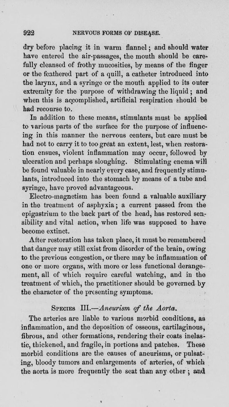 dry before placing it in warm flannel; and should water have entered the air-passages, the month should be care- fully cleansed of frothy mucosities, by means of the finger or the feathered part of a quill, a catheter introduced into the larynx, and a syringe or the mouth applied to its outer extremity for the purpose of withdrawing the liquid ; and when this is accomplished, artificial respiration should be had recourse to. In addition to these means, stimulants must be applied to various parts of the surface for the purpose of influenc- ing in this manner the nervous centers, but care must be had not to carry it to too great an extent, lest, when restora- tion ensues, violent inflammation may occur, followed by ulceration and perhaps sloughing. Stimulating enema will be found valuable in nearly every case, and frequently stimu- lants, introduced into the stomach by means of a tube and syringe, have proved advantageous. Electro-magnetism has been found a valuable auxiliary in the treatment of asphyxia; a current passed from the epigastrium to the back part of the head, has restored sen- sibility and vital action, when life was supposed to have become extinct. After restoration has taken place, it must be remembered that danger may still exist from disorder of the brain, owing to the previous congestion, or there may be inflammation of one or more organs, with more or less functional derange- ment, all of which require careful watching, and in the treatment of which, the practitioner should be governed by the character of the presenting symptoms. Species III.—Aneurism of the Aorta. The arteries are liable to various morbid conditions, as inflammation, and the deposition of osseous, cartilaginous, fibrous, and other formations, rendering their coats inelas- tic, thickened, and fragile, in portions and patches. These morbid conditions are the causes of aneurisms, or pulsat- ing, bloody tumors and enlargements of arteries, of which the aorta is more frequently the seat than any other -, and