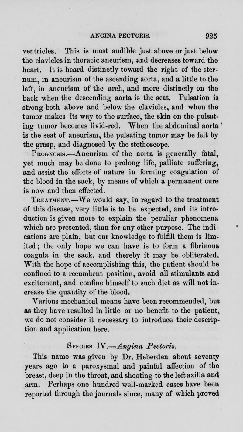 ventricles. This is most audible just above or just below the clavicles in thoracic aneurism, and decreases toward the heart. It is heard distinctly toward the right of the ster- num, in aneurism of the ascending aorta, and a little to the left, in aneurism of the arch, and more distinctly on the back when the descending aorta is the seat. Pulsation is strong both above and below the clavicles, and when the tumor makes its way to the surface, the skin on the pulsat- ing tumor becomes livid-red. When the abdominal aorta ' is the seat of aneurism, the pulsating tumor may be felt by the grasp, and diagnosed by the stethoscope. Prognosis.—Aneurism of the aorta is generally fatal, yet much may be done to prolong life, palliate suffering, and assist the efforts of nature in forming coagulation of the blood in the sack, by means of which a permanent cure is now and then effected. Treatment.—We would say, in regard to the treatment of this disease, very little is to be expected, and its intro- duction is given more to explain the peculiar phenomena which are presented, than for any other purpose. The indi- cations are plain, but our knowledge to fulfill them is lim- ited ; the only hope we can have is to form a fibrinous coagula in the sack, and thereby it may be obliterated. With the hope of accomplishing this, the patient should be confined to a recumbent position, avoid all stimulants and excitement, and confine himself to such diet as will not in- crease the quantity of the blood. Yarious mechanical means have been recommended, but as they have resulted in little or no benefit to the patient, we do not consider it necessary to introduce their descrip- tion and application here. Species IV.—Angina Pectoris. This name was given by Dr. Heberden about seventy years ago to a paroxysmal and painful affection of the breast, deep in the throat, and shooting to the left axilla and arm. Perhaps one hundred well-marked cases have been reported through the journals since, many of which proved