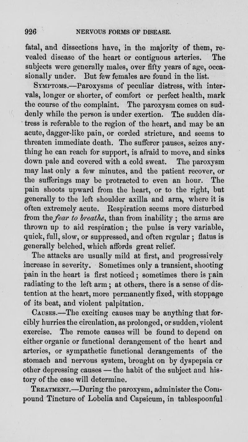 fatal, and dissections have, in the majority of them, re- vealed disease of the heart or contiguous arteries. The subjects were generally males, over fifty years of age, occa- sionally under. But few females are found in the list. Symptoms.—Paroxysms of peculiar distress, with inter- vals, longer or shorter, of comfort or perfect health, mark the course of the complaint. The paroxysm comes on sud- denly while the person is under exertion. The sudden dis- tress is referable to the region of the heart, and may be an acute, dagger-like pain, or corded stricture, and seems to threaten immediate death. The sufferer pauses, seizes any- thing he can reach for support, is afraid to move, and sinks down pale and covered with a cold sweat. The paroxysm may last only a few minutes, and the patient recover, or the sufferings may be protracted to even an hour. The pain shoots upward from the heart, or to the right, but generally to the left shoulder axilla and arm, where it is often extremely acute. Respiration seems more disturbed from the/ear to breathe, than from inability ; the arms are thrown up to aid respiration; the pulse is very variable, quick, full, slow, or suppressed, and often regular ; flatus is generally belched, which affords great relief. The attacks are usually mild at first, and progressively increase in severity. Sometimes only a transient, shooting pain in the heart is first noticed ; sometimes there is pain radiating to the left arm; at others, there is a sense of dis- tention at the heart, more permanently fixed, with stoppage of its beat, and violent palpitation. Causes.—The exciting causes may be anything that for- cibly hurries the circulation, as prolonged, or sudden, violent exercise. The remote causes will be found to depend on either organic or functional derangement of the heart and arteries, or sympathetic functional derangements of the stomach and nervous system, brought on by dyspepsia or other depressing causes — the habit of the subject and his- tory of the case will determine. Treatment.—During the paroxysm, administer the Com- pound Tincture of Lobelia and Capsicum, in tablespoonful