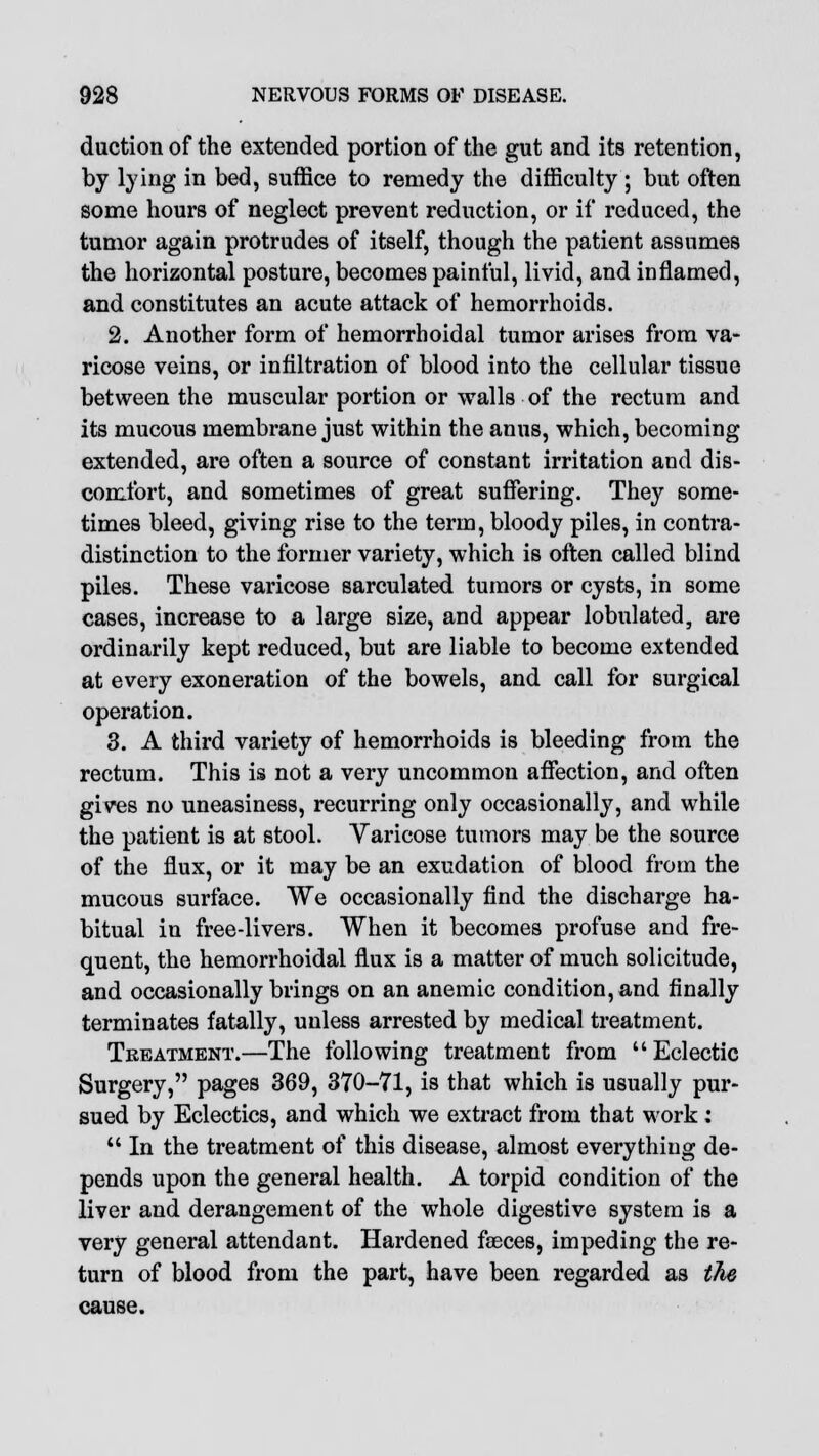 duction of the extended portion of the gut and its retention, by lying in bed, suffice to remedy the difficulty ; but often some hours of neglect prevent reduction, or if reduced, the tumor again protrudes of itself, though the patient assumes the horizontal posture, becomes painful, livid, and inflamed, and constitutes an acute attack of hemorrhoids. 2. Another form of hemorrhoidal tumor arises from va- ricose veins, or infiltration of blood into the cellular tissue between the muscular portion or walls of the rectum and its mucous membrane just within the anus, which, becoming extended, are often a source of constant irritation and dis- comfort, and sometimes of great suffering. They some- times bleed, giving rise to the term, bloody piles, in contra- distinction to the former variety, which is often called blind piles. These varicose sarculated tumors or cysts, in some cases, increase to a large size, and appear lobulated, are ordinarily kept reduced, but are liable to become extended at every exoneration of the bowels, and call for surgical operation. 3. A third variety of hemorrhoids is bleeding from the rectum. This is not a very uncommon affection, and often gives no uneasiness, recurring only occasionally, and while the patient is at stool. Varicose tumors may be the source of the flux, or it may be an exudation of blood from the mucous surface. We occasionally find the discharge ha- bitual in free-livers. When it becomes profuse and fre- quent, the hemorrhoidal flux is a matter of much solicitude, and occasionally brings on an anemic condition, and finally terminates fatally, unless arrested by medical treatment. Treatment.—The following treatment from  Eclectic Surgery, pages 369, 370-71, is that which is usually pur- sued by Eclectics, and which we extract from that work:  In the treatment of this disease, almost everything de- pends upon the general health. A torpid condition of the liver and derangement of the whole digestive system is a very general attendant. Hardened faeces, impeding the re- turn of blood from the part, have been regarded as the cause.