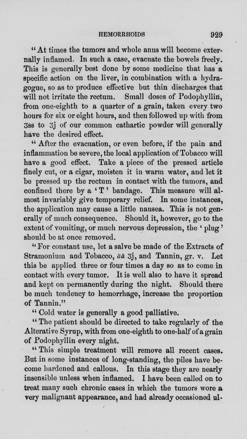 At times the tumors and whole ami3 will become exter- nally inflamed. In such a case, evacuate the bowels freely. This is generally best done by some medicine that has a specific action on the liver, in combination with a hydra- gogue, so as to produce effective but thin discharges that will not irritate the rectum. Small doses of Podophyllin, from one-eighth to a quarter of a grain, taken every two hours for six or eight hours, and then followed up with from 3ss to 3j of our common cathartic powder will generally have the desired effect.  After the evacuation, or even before, if the pain and inflammation be severe, the local application of Tobacco will have a good effect. Take a piece of the pressed article finely cut, or a cigar, moisten it in warm water, and let it be pressed up the rectum in contact with the tumors, and confined there by a ' T ' bandage. This measure will al- most invariably give temporary relief. In some instances, the application may cause a little nausea. This is not gen- erally of much consequence. Should it, however, go to the extent of vomiting, or much nervous depression, the { plug' should be at once removed.  For constant use, let a salve be made of the Extracts of Stramonium and Tobacco, da 3j, and Tannin, gr. v. Let this be applied three or four times a day so as to come in contact with every tumor. It is well also to have it spread and kept on permanently during the night. Should there be much tendency to hemorrhage, increase the proportion of Tannin.  Cold water is generally a good palliative.  The patient should be directed to take regularly of the Alterative Syrup, with from one-eighth to one-half of a grain of Podophyllin every night.  This simple treatment will remove all recent cases. But in some instances of long-standing, the piles have be- come hardened and callous. In this stage they are nearly insensible unless when inflamed. I have been called on to treat many such chronic cases in which the tumors wore a very malignant appearance, and had already occasioned ul-