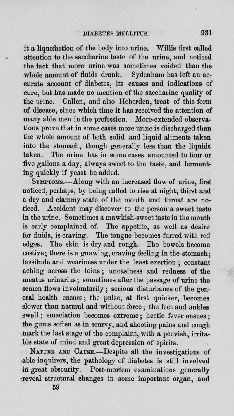 it a liquefaction of the body into urine. Willis first called attention to the saccharine taste of the urine, and noticed the fact that more urine was sometimes voided than the whole amount of fluids drank. Sydenham has left an ac- curate account of diabetes, its causes and indications of cure, but has made no mention of the saccharine quality of the urine. Cullen, and also Heberden, treat of this form of disease, since which time it has received the attention of many able men in the profession. More-extended observa- tions prove that in some cases more urine is discharged than the whole amount of both solid and liquid aliments taken into the stomach, though generally less than the liquids taken. The urine has in some cases amounted to four or five gallons a day, always sweet to the taste, and ferment- ing quickly if yeast be added. Symptoms.—Along with an increased flow of urine, first noticed, perhaps, by being called to rise at night, thirst and a dry and clammy state of the mouth and throat are no- ticed. Accident may discover to the person a sweet taste in the urine. Sometimes a mawkish-sweet taste in the mouth is early complained of. The appetite, as well as desire for fluids, is craving. The tongue becomes furred with red edges. The skin is dry and rough. The bowels become costive; there is a gnawing, craving feeling in the stomach; lassitude and weariness under the least exertion ; constant aching across the loins ; uneasiness and redness of the meatus urinarius; sometimes after the passage of urine the semen flows involuntarily ; serious disturbance of the gen- eral health ensues; the pulse, at first quicker, becomes slower than natural and without force; the feet and ankles swell; emaciation becomes extreme; hectic fever ensues ; the gums soften as in scurvy, and shooting pains and cough mark the last stage of the complaint, with a peevish, irrita- ble state of mind and great depression of spirits. Nature and Cause.—Despite all the investigations of able inquirers, the pathology of diabetes is still involved in great obscurity. Post-mortem examinations generally reveal structural changes in some important organ, and 59