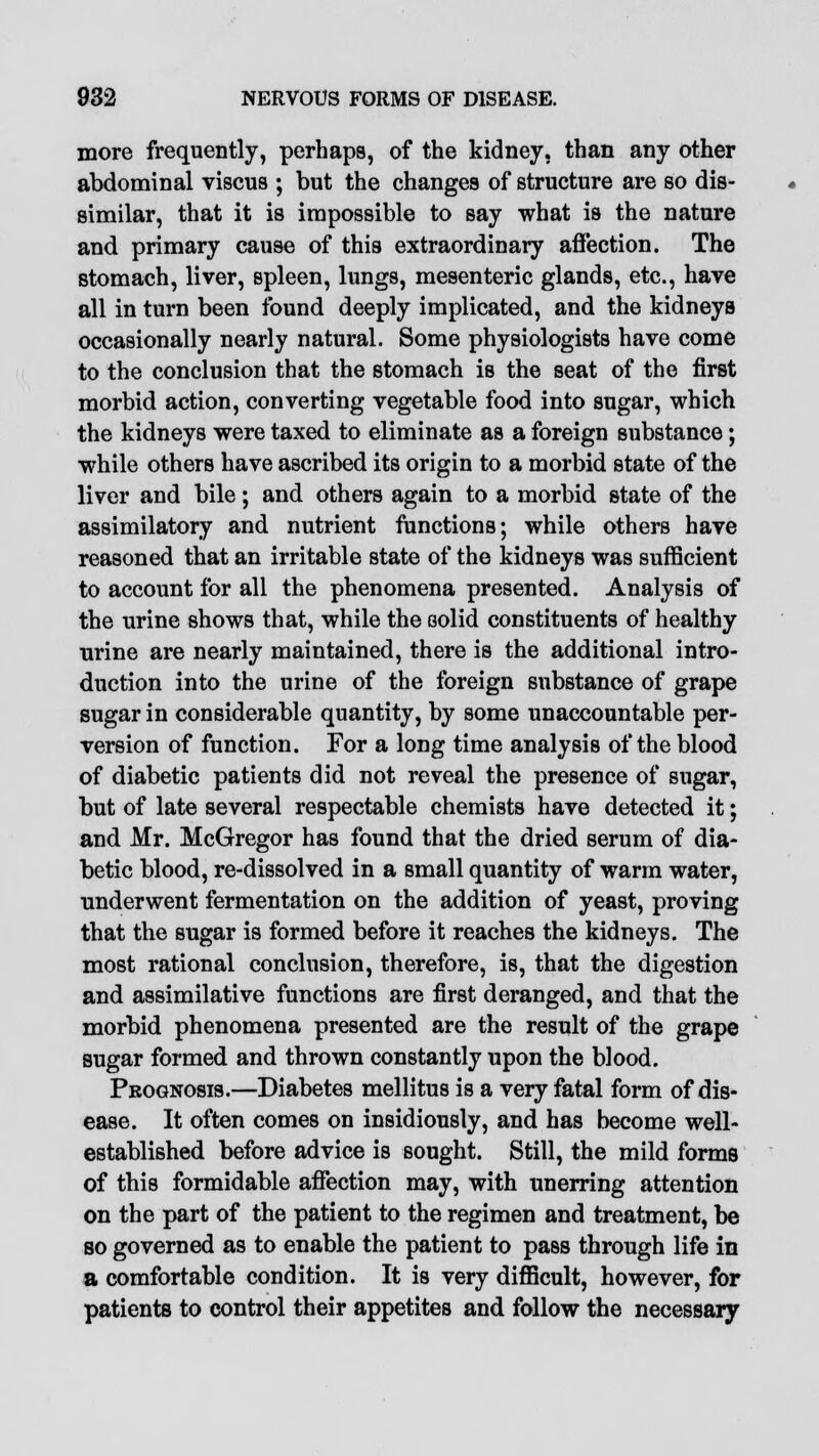 more frequently, perhaps, of the kidney, than any other abdominal viscus ; but the changes of structure are so dis- similar, that it is impossible to say what is the nature and primary cause of this extraordinary affection. The stomach, liver, spleen, lungs, mesenteric glands, etc., have all in turn been found deeply implicated, and the kidneys occasionally nearly natural. Some physiologists have come to the conclusion that the stomach is the seat of the first morbid action, converting vegetable food into sugar, which the kidneys were taxed to eliminate as a foreign substance; while others have ascribed its origin to a morbid state of the liver and bile; and others again to a morbid state of the assimilatory and nutrient functions; while others have reasoned that an irritable state of the kidneys was sufficient to account for all the phenomena presented. Analysis of the urine shows that, while the solid constituents of healthy urine are nearly maintained, there is the additional intro- duction into the urine of the foreign substance of grape sugar in considerable quantity, by some unaccountable per- version of function. For a long time analysis of the blood of diabetic patients did not reveal the presence of sugar, but of late several respectable chemists have detected it; and Mr. McGregor has found that the dried serum of dia- betic blood, re-dissolved in a small quantity of warm water, underwent fermentation on the addition of yeast, proving that the sugar is formed before it reaches the kidneys. The most rational conclusion, therefore, is, that the digestion and assimilative functions are first deranged, and that the morbid phenomena presented are the result of the grape sugar formed and thrown constantly upon the blood. Prognosis.—Diabetes mellitus is a very fatal form of dis- ease. It often comes on insidiously, and has become well- established before advice is sought. Still, the mild forme of this formidable affection may, with unerring attention on the part of the patient to the regimen and treatment, be so governed as to enable the patient to pass through life in a comfortable condition. It is very difficult, however, for patients to control their appetites and follow the necessary