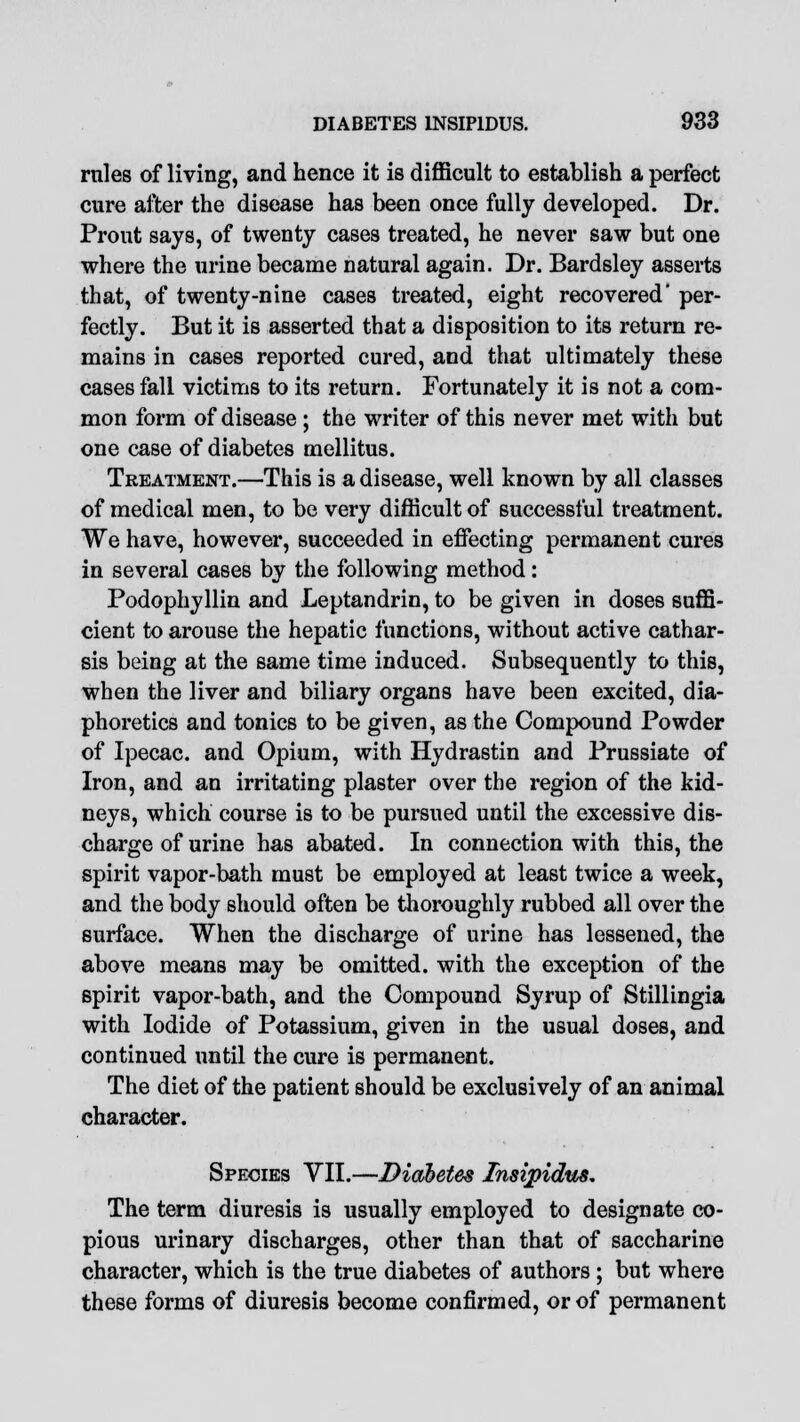 rales of living, and hence it is difficult to establish a perfect cure after the disease has been once fully developed. Dr. Prout says, of twenty cases treated, he never saw but one where the urine became natural again. Dr. Bardsley asserts that, of twenty-nine cases treated, eight recovered' per- fectly. But it is asserted that a disposition to its return re- mains in cases reported cured, and that ultimately these cases fall victims to its return. Fortunately it is not a com- mon form of disease ; the writer of this never met with but one case of diabetes mellitus. Treatment.—This is a disease, well known by all classes of medical men, to be very difficult of successful treatment. We have, however, succeeded in effecting permanent cures in several cases by the following method: Podophyllin and Leptandrin, to be given in doses suffi- cient to arouse the hepatic functions, without active cathar- sis being at the same time induced. Subsequently to this, when the liver and biliary organs have been excited, dia- phoretics and tonics to be given, as the Compound Powder of Ipecac, and Opium, with Hydrastin and Prussiate of Iron, and an irritating plaster over the region of the kid- neys, which course is to be pursued until the excessive dis- charge of urine has abated. In connection with this, the spirit vapor-bath must be employed at least twice a week, and the body should often be thoroughly rubbed all over the surface. When the discharge of urine has lessened, the above means may be omitted, with the exception of the spirit vapor-bath, and the Compound Syrup of Stillingia with Iodide of Potassium, given in the usual doses, and continued until the cure is permanent. The diet of the patient should be exclusively of an animal character. Species VII.—Diabetes Insipidus, The term diuresis is usually employed to designate co- pious urinary discharges, other than that of saccharine character, which is the true diabetes of authors ; but where these forms of diuresis become confirmed, or of permanent