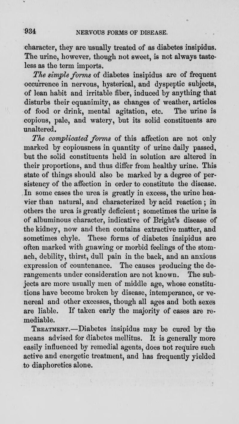 character, they are usually treated of as diabetes insipidus. The urine, however, though not sweet, is not always taste- less as the term imports. The simple forms of diabetes insipidus are of frequent occurrence in nervous, hysterical, and dyspeptic subjects, of lean habit and irritable fiber, induced by anything that disturbs their equanimity, as changes of weather, articles of food or drink, mental agitation, etc. The urine is copious, pale, and watery, but its solid constituents are unaltered. The complicated forms of this affection are not only marked by copiousness in quantity of urine daily passed, but the solid constituents held in solution are altered in their proportions, and thus differ from healthy urine. This state of things should also be marked by a degree of per- sistency of the affection in order to constitute the disease. In some cases the urea is greatly in excess, the urine hea- vier than natural, and characterized by acid reaction; in others the urea is greatly deficient; sometimes the urine is of albuminous character, indicative of Bright's disease of the kidney, now and then contains extractive matter, and sometimes chyle. These forms of diabetes insipidus are often marked with gnawing or morbid feelings of the stom- ach, debility, thirst, dull pain in the back, and an anxious expression of countenance. The causes producing the de- rangements under consideration are not known. The sub- jects are more usually men of middle age, whose constitu- tions have become broken by disease, intemperance, or ve- nereal and other excesses, though all ages and both sexes are liable. If taken early the majority of cases are re- mediable. Treatment.—Diabetes insipidus may be cured by the means advised for diabetes mellitus. It is generally more easily influenced by remedial agents, does not require such active and energetic treatment, and has frequently yielded to diaphoretics alone.