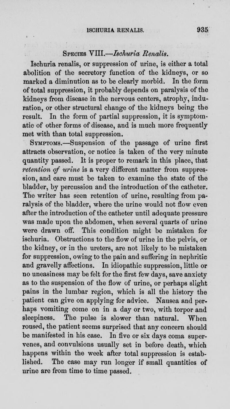 Species VIII.—Ischuria Renalis. Ischuria renalis, or suppression of urine, is either a total abolition of the secretory function of the kidneys, or so marked a diminution as to be clearly morbid. In the form of total suppression, it probably depends on paralysis of the kidneys from disease in the nervous centers, atrophy, indu- ration, or other structural change of the kidneys being the result. In the form of partial suppression, it is symptom- atic of other forms of disease, and is much more frequently met with than total suppression. Symptoms.—Suspension of the passage of urine first attracts observation, or notice is taken of the very minute quantity passed. It is proper to remark in this place, that retention of urine is a very different matter from suppres- sion, and care must be taken to examine the state of the bladder, by percussion and the introduction of the catheter. The writer has seen retention of urine, resulting from pa- ralysis of the bladder, where the urine would not flow even after the introduction of the catheter until adequate pressure was made upon the abdomen, when several quarts of urine were drawn off. This condition might be mistaken for ischuria. Obstructions to the flow of urine in the pelvis, or the kidney, or in the ureters, are not likely to be mistaken for suppression, owing to the pain and suffering in nephritic and gravelly affections. In idiopathic suppression, little or no uneasiness may be felt for the first few days, save anxiety as to the suspension of the flow of urine, or perhaps slight pains in the lumbar region, which is all the history the patient can give on applying for advice. Nausea and per- haps vomiting come on in a day or two, with torpor and sleepiness. The pulse is slower than natural. When roused, the patient seems surprised that any concern should be manifested in his case. In five or six days coma super- venes, and convulsions usually set in before death, which happens within the week after total suppression is estab- lished. The case may run longer if small quantities of urine are from time to time passed.