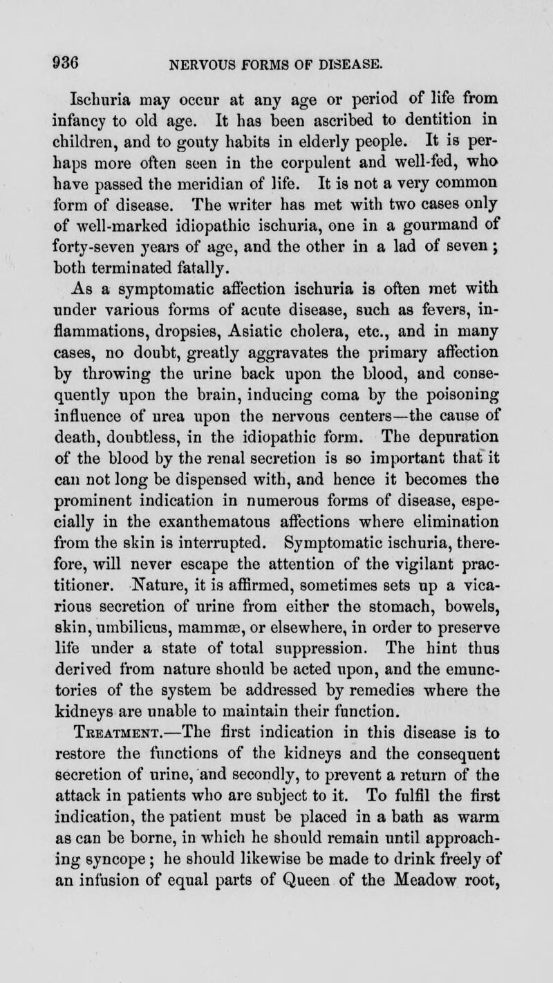 Ischuria may occur at any age or period of life from infancy to old age. It has been ascribed to dentition in children, and to gouty habits in elderly people. It is per- haps more often seen in the corpulent and well-fed, who have passed the meridian of life. It is not a very common form of disease. The writer has met with two cases only of well-marked idiopathic ischuria, one in a gourmand of forty-seven years of age, and the other in a lad of seven ; both terminated fatally. As a symptomatic affection ischuria is often met with under various forms of acute disease, such as fevers, in- flammations, dropsies, Asiatic cholera, etc., and in many cases, no doubt, greatly aggravates the primary affection by throwing the urine back upon the blood, and conse- quently upon the brain, inducing coma by the poisoning influence of urea upon the nervous centers—the cause of death, doubtless, in the idiopathic form. The depuration of the blood by the renal secretion is so important that it can not long be dispensed with, and hence it becomes the prominent indication in numerous forms of disease, espe- cially in the exanthematous affections where elimination from the skin is interrupted. Symptomatic ischuria, there- fore, will never escape the attention of the vigilant prac- titioner. Nature, it is affirmed, sometimes sets up a vica- rious secretion of urine from either the stomach, bowels, skin, umbilicus, mammae, or elsewhere, in order to preserve life under a state of total suppression. The hint thus derived from nature should be acted upon, and the emunc- tories of the system be addressed by remedies where the kidneys are unable to maintain their function. Treatment.—The first indication in this disease is to restore the functions of the kidneys and the consequent secretion of urine, and secondly, to prevent a return of the attack in patients who are subject to it. To fulfil the first indication, the patient must be placed in a bath as warm as can be borne, in which he should remain until approach- ing syncope ; he should likewise be made to drink freely of an infusion of equal parts of Queen of the Meadow root,