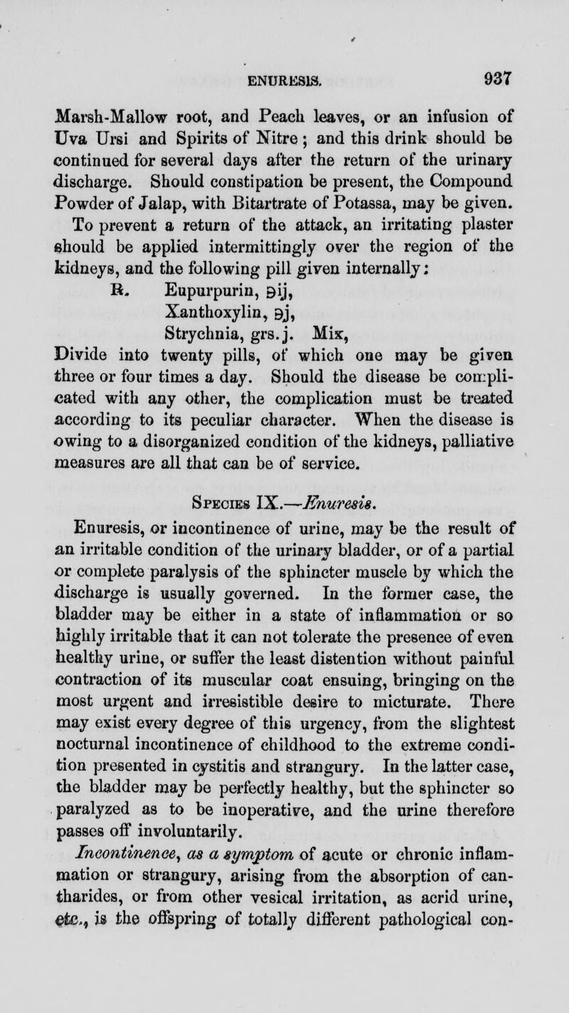 Marsh-Mallow root, and Peach leaves, or an infusion of Uva Ursi and Spirits of Nitre ; and this drink should be continued for several days after the return of the urinary discharge. Should constipation be present, the Compound Powder of Jalap, with Bitartrate of Potassa, may be given. To prevent a return of the attack, an irritating plaster should be applied intermittingly over the region of the kidneys, and the following pill given internally; H. Eupurpurin, 9ij, Xanthoxylin, 9j, Strychnia, grs.j. Mix, Divide into twenty pills, of which one may be given three or four times a day. Should the disease be compli- cated with any other, the complication must be treated according to its peculiar character. When the disease is owing to a disorganized condition of the kidneys, palliative measures are all that can be of service. Species IX.—Enuresis. Enuresis, or incontinence of urine, may be the result of an irritable condition of the urinary bladder, or of a partial or complete paralysis of the sphincter muscle by which the discharge is usually governed. In the former case, the bladder may be either in a state of inflammation or so highly irritable that it can not tolerate the presence of even healthy urine, or suffer the least distention without painful contraction of its muscular coat ensuing, bringing on the most urgent and irresistible desire to micturate. There may exist every degree of this urgency, from the slightest nocturnal incontinence of childhood to the extreme condi- tion presented in cystitis and strangury. In the latter case, the bladder may be perfectly healthy, but the sphincter so paralyzed as to be inoperative, and the urine therefore passes off involuntarily. Incontinence, as a symptom of acute or chronic inflam- mation or strangury, arising from the absorption of can- tharides, or from other vesical irritation, as acrid urine, efce., is the offspring of totally different pathological con-