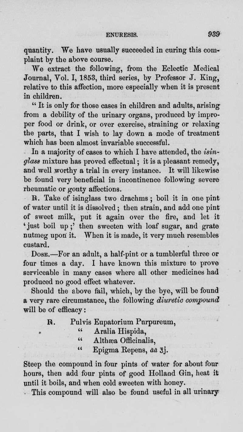 quantity. We have usually succeeded in curing this com- plaint by the above course. We extract the following, from the Eclectic Medical Journal, Vol. I, 1853, third series, by Professor J. King, relative to this affection, more especially when it is present in children.  It is only for those cases in children and adults, arising from a debility of the urinary organs, produced by impro- per food or drink, or over exercise, straining or relaxing the parts, that I wish to lay down a mode of treatment which has been almost invariable successful. In a majority of cases to which I have attended, the isin- glass mixture has proved effectual; it is a pleasant remedy, and well worthy a trial in every instance. It will likewise be found very beneficial in incontinence following severe rheumatic or gouty affections. R. Take of isinglass two drachms ; boil it in one pint of water until it is dissolved; then strain, and add one pint of sweet milk, put it again over the fire, and let it 1 just boil up ;' then sweeten with loaf sugar, and grate nutmeg upon it. When it is made, it very much resembles custard. Dose.—For an adult, a half-pint or a tumblerful three or four times a day. I have known this mixture to prove serviceable in many cases where all other medicines had produced no good effect whatever. Should the above fail, which, by the bye, will be found a very rare circumstance, the following diuretic compound will be of efficacy: R. Pulvis Eupatorium Pnrpureum, •  Aralia Hispida,  Althaea Officinalis,  Epigma Repens, ad 3j. Steep the compound in four pints of water for about four hours, then add four pints of good Holland Gin, heat it until it boils, and when cold sweeten with honey. This compound will also be found useful in all urinary