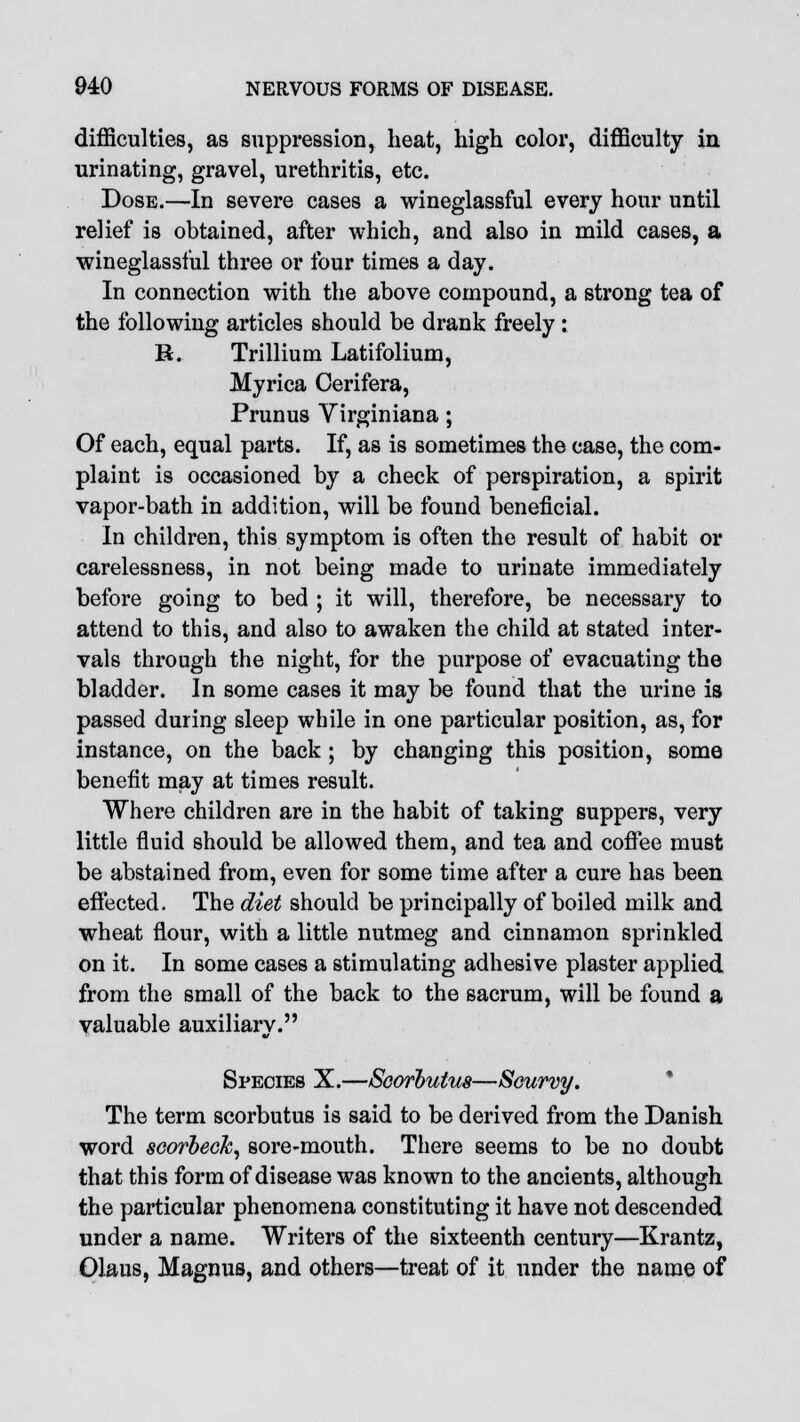 difficulties, as suppression, heat, high color, difficulty in urinating, gravel, urethritis, etc. Dose.—In severe cases a wineglassful every hour until relief is obtained, after which, and also in mild cases, a wineglassful three or four times a day. In connection with the above compound, a strong tea of the following articles should be drank freely: K. Trillium Latifolium, Myrica Oerifera, Prunus Yirginiana; Of each, equal parts. If, as is sometimes the case, the com- plaint is occasioned by a check of perspiration, a spirit vapor-bath in addition, will be found beneficial. In children, this symptom is often the result of habit or carelessness, in not being made to urinate immediately before going to bed ; it will, therefore, be necessary to attend to this, and also to awaken the child at stated inter- vals through the night, for the purpose of evacuating the bladder. In some cases it may be found that the urine is passed during sleep while in one particular position, as, for instance, on the back ; by changing this position, some benefit may at times result. Where children are in the habit of taking suppers, very little fluid should be allowed them, and tea and coffee must be abstained from, even for some time after a cure has been effected. The diet should be principally of boiled milk and wheat flour, with a little nutmeg and cinnamon sprinkled on it. In some cases a stimulating adhesive plaster applied from the small of the back to the sacrum, will be found a valuable auxiliary. Species X.—Scorbutus—Scurvy. The term scorbutus is said to be derived from the Danish word scorbeck, sore-mouth. There seems to be no doubt that this form of disease was known to the ancients, although the particular phenomena constituting it have not descended under a name. Writers of the sixteenth century—Krantz, Olaus, Magnus, and others—treat of it under the name of