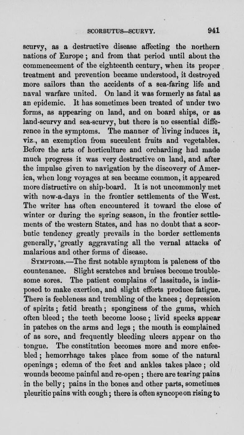 scurvy, as a destructive disease affecting the northern nations of Europe; and from that period until about the commencement of the eighteenth century, when its proper treatment and prevention became understood, it destroyed more sailors than the accidents of a sea-faring life and naval warfare united. On land it was formerly as fatal as an epidemic. It has sometimes been treated of under two forms, as appearing on land, and on board ships, or as land-scurvy and sea-scurvy, but there is no essential diffe- rence in the symptoms. The manner of living induces it, viz., an exemption from succulent fruits and vegetables. Before the arts of horticulture and orcharding had made much progress it was very destructive on land, and after the impulse given to navigation by the discovery of Amer- ica, when long voyages at sea became common, it appeared more distructive on ship-board. It is not uncommonly met with now-a-days in the frontier settlements of the West. The writer has often encountered it toward the close of winter or during the spring season, in the frontier settle- ments of the western States, and has no doubt that a scor- butic tendency greatly prevails in the border settlements generally, 'greatly aggravating all the vernal attacks of malarious and other forms of disease. Symptoms.—The first notable symptom is paleness of the countenance. Slight scratches and bruises become trouble- some sores. The patient complains of lassitude, is indis- posed to make exertion, and slight efforts produce fatigue. There is feebleness and trembling of the knees ; depression of spirits ; fetid breath ; sponginess of the gums, which often bleed ; the teeth become loose; livid specks appear in patches on the arms and legs ; the mouth is complained of as sore, and frequently bleeding ulcers appear on the tongue. The constitution becomes more and more enfee- bled ; hemorrhage takes place from some of the natural openings ; edema of the feet and ankles takes place ; old wounds become painful and re-open ; there are tearing pains in the belly; pains in the bones and other parts, sometimes pleuritic pains with cough; there is often syncope on rising to