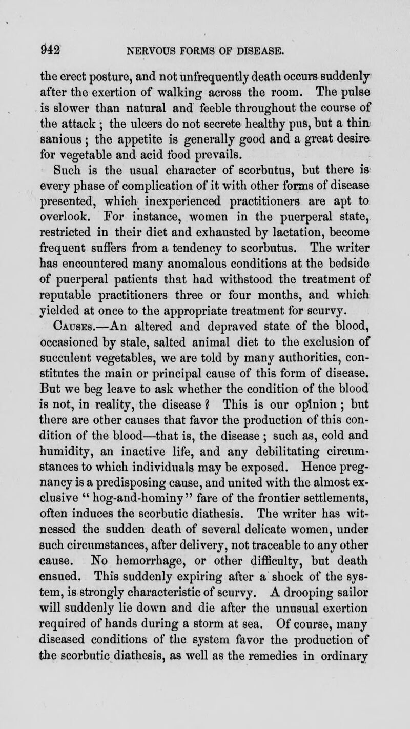 the erect posture, and not iinfrequently death occurs suddenly- after the exertion of walking across the room. The pulse is slower than natural and feeble throughout the course of the attack ; the ulcers do not secrete healthy pus, but a thin sanious ; the appetite is generally good and a great desire for vegetable and acid food prevails. Such is the usual character of scorbutus, but there is every phase of complication of it with other forms of disease presented, which inexperienced practitioners are apt to overlook. For instance, women in the puerperal state, restricted in their diet and exhausted by lactation, become frequent suffers from a tendency to scorbutus. The writer has encountered many anomalous conditions at the bedside of puerperal patients that had withstood the treatment of reputable practitioners three or four months, and which yielded at once to the appropriate treatment for scurvy. Causes.—An altered and depraved state of the blood, occasioned by stale, salted animal diet to the exclusion of succulent vegetables, we are told by many authorities, con- stitutes the main or principal cause of this form of disease. But we beg leave to ask whether the condition of the blood is not, in reality, the disease ? This is our opinion ; but there are other causes that favor the production of this con- dition of the blood—that is, the disease ; such as, cold and humidity, an inactive life, and any debilitating circum- stances to which individuals may be exposed. Hence preg- nancy is a predisposing cause, and united with the almost ex- clusive  hog-and-hominy  fare of the frontier settlements, often induces the scorbutic diathesis. The writer has wit- nessed the sudden death of several delicate women, under such circumstances, after delivery, not traceable to any other cause. No hemorrhage, or other difficulty, but death ensued. This suddenly expiring after a shock of the sys- tem, is strongly characteristic of scurvy. A drooping sailor will suddenly lie down and die after the unusual exertion required of hands during a storm at sea. Of course, many diseased conditions of the system favor the production of the scorbutic diathesis, as well as the remedies in ordinary