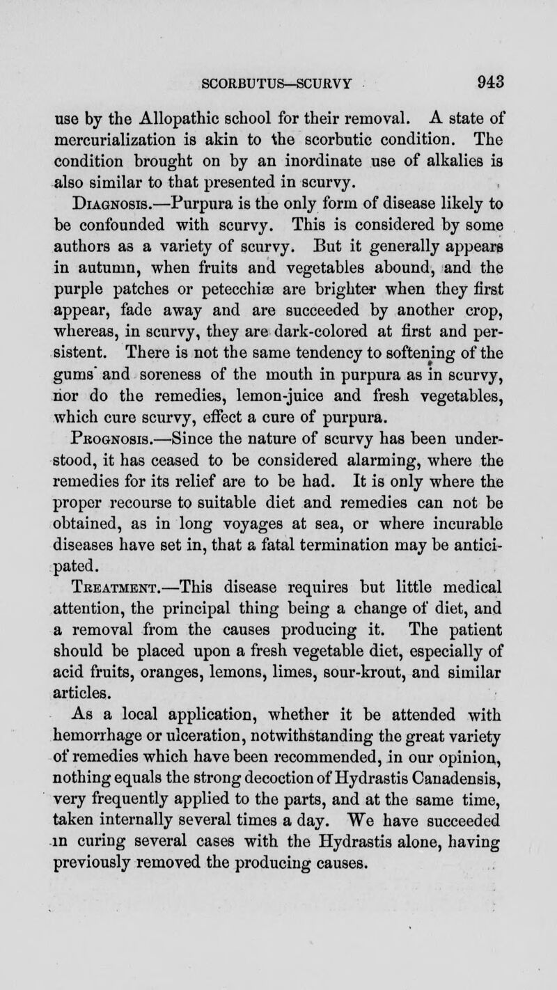 use by the Allopathic school for their removal. A state of mercurialization is akin to the scorbutic condition. The condition brought on by an inordinate use of alkalies is also similar to that presented in scurvy. Diagnosis.—Purpura is the only form of disease likely to be confounded with scurvy. This is considered by some authors as a variety of scurvy. But it generally appears in autumn, when fruits and vegetables abound, and the purple patches or petecchiae are brighter when they first appear, fade away and are succeeded by another crop, whereas, in scurvy, they are dark-colored at first and per- sistent. There is not the same tendency to softening of the gums and soreness of the mouth in purpura as in scurvy, nor do the remedies, lemon-juice and fresh vegetables, which cure scurvy, effect a cure of purpura. Prognosis.—Since the nature of scurvy has been under- stood, it has ceased to be considered alarming, where the remedies for its relief are to be had. It is only where the proper recourse to suitable diet and remedies can not be obtained, as in long voyages at sea, or where incurable diseases have set in, that a fatal termination may be antici- pated. Treatment.—This disease requires but little medical attention, the principal thing being a change of diet, and a removal from the causes producing it. The patient should be placed upon a fresh vegetable diet, especially of acid fruits, oranges, lemons, limes, sour-krout, and similar articles. As a local application, whether it be attended with hemorrhage or ulceration, notwithstanding the great variety of remedies which have been recommended, in our opinion, nothing equals the strong decoction of Hydrastis Canadensis, very frequently applied to the parts, and at the same time, taken internally several times a day. We have succeeded in curing several cases with the Hydrastis alone, having previously removed the producing causes.