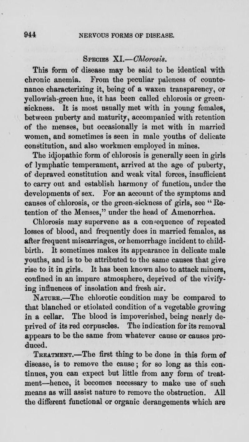 Species XI.—Chlorosis. This form of disease may be said to be identical with chronic anemia. From the peculiar paleness of counte- nance characterizing it, being of a waxen transparency, or yellowish-green hue, it has been called chlorosis or green- sickness. It is most usually met with in young females, between puberty and maturity, accompanied with retention of the menses, but occasionally is met with in married women, and sometimes is seen in male youths of delicate constitution, and also workmen employed in mines. The idiopathic form of chlorosis is generally seen in girls of lymphatic temperament, arrived at the age of puberty, of depraved constitution and weak vital forces, insufficient to carry out and establish harmony of function, under the developments of sex. For an account of the symptoms and causes of chlorosis, or the green-sickness of girls, see Re- tention of the Menses, under the head of Amenorrhea. Chlorosis may supervene as a consequence of repeated losses of blood, and frequently does in married females, as after frequent miscarriages, or hemorrhage incident to child- birth. It sometimes makes its appearance in delicate male youths, and is to be attributed to the same causes that give rise to it in girls. It has been known also to attack miners, confined in an impure atmosphere, deprived of the vivify- ing influences of insolation and fresh air. Nature.—The chlorotic condition may be compared to that blanched or etiolated condition of a vegetable growing in a cellar. The blood is impoverished, being nearly de- prived of its red corpuscles. The indication for its removal appears to be the same from whatever cause or causes pro- duced. Treatment.—The first thing to be done in this form of disease, is to remove the cause; for so long as this con- tinues, you can expect but little from any form of treat- ment—hence, it becomes necessary to make use of such means as will assist nature to remove the obstruction. All the different functional or organic derangements which are
