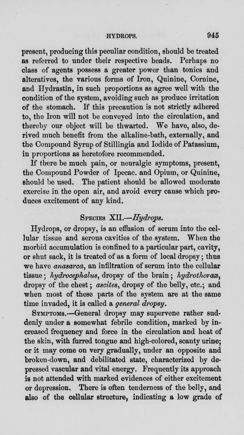 present, producing this peculiar condition, should be treated as referred to under their respective heads. Perhaps no class of agents possess a greater power than tonics and alteratives, the various forms of Iron, Quinine, Cornine, and Hydrastin, in such proportions as agree well with the condition of the system, avoiding such as produce irritation of the stomach. If this precaution is not strictly adhered to, the Iron will not be conveyed into the circulation, and thereby our object will be thwarted. We have, also, de- rived much benefit from the alkaline-bath, externally, and the Compound Syrup of Stillingia and Iodide of Patassium, in proportions as heretofore recommended. If there be much pain, or neuralgic symptoms, present, the Compound Powder of Ipecac, and Opium, or Quinine, should be used. The patient should be allowed moderate exercise in the open air, and avoid every cause which pro- duces excitement of any kind. Species XII.—Hydrops. Hydrops, or dropsy, is an effusion of serum into the cel- lular tissue and serous cavities of the system. When the morbid accumulation is confined to a particular part, cavity, or shut sack, it is treated of as a form of local dropsy; thus we have anasarca, an infiltration of serum into the cellular tissue; hydrocephalus, dropsy of the brain; hydrothorax, dropsy of the chest; ascites, dropsy of the belly, etc.; and when most of these parts of the system are at the same time invaded, it is called a general dropsy. Symptoms.—General dropsy may supervene rather sud- denly under a somewhat febrile condition, marked by in- creased frequency and force in the circulation and heat of the skin, with furred tongue and high-colored, scanty urine; or it may come on very gradually, under an opposite and broken-down, and debilitated state, characterized by de- pressed vascular and vital energy. Frequently its approach is not attended with marked evidences of either excitement or depression. There is often tenderness of the belly, and also of the cellular structure, indicating a low grade of