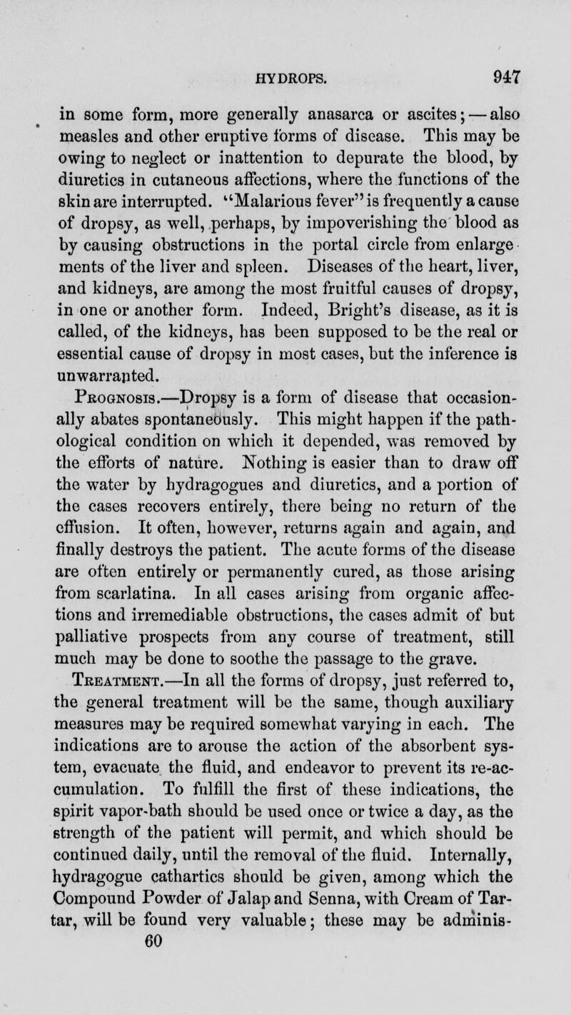 in some form, more generally anasarca or ascites; — also measles and other eruptive forms of disease. This may be owing to neglect or inattention to depurate the blood, by diuretics in cutaneous affections, where the functions of the skin are interrupted. Malarious fever is frequently a cause of dropsy, as well, perhaps, by impoverishing the blood as by causing obstructions in the portal circle from enlarge ments of the liver and spleen. Diseases of the heart, liver, and kidneys, are among the most fruitful causes of dropsy, in one or another form. Indeed, Bright's disease, as it is called, of the kidneys, has been supposed to be the real or essential cause of dropsy in most cases, but the inference is unwarranted. Prognosis.—Dropsy is a form of disease that occasion- ally abates spontaneously. This might happen if the path- ological condition on which it depended, was removed by the efforts of nature. Nothing is easier than to draw off the water by hydragogues and diuretics, and a portion of the cases recovers entirely, there being no return of the effusion. It often, however, returns again and again, and finally destroys the patient. The acute forms of the disease are often entirely or permanently cured, as those arising from scarlatina. In all cases arising from organic affec- tions and irremediable obstructions, the cases admit of but palliative prospects from any course of treatment, still much may be done to soothe the passage to the grave. Treatment.—In all the forms of dropsy, just referred to, the general treatment will be the same, though auxiliary measures may be required somewhat varying in each. The indications are to arouse the action of the absorbent sys- tem, evacuate the fluid, and endeavor to prevent its re-ac- cumulation. To fulfill the first of these indications, the spirit vapor-bath should be used once or twice a day, as the strength of the patient will permit, and which should be continued daily, until the removal of the fluid. Internally, hydragogue cathartics should be given, among which the Compound Powder of Jalap and Senna, with Cream of Tar- tar, will be found very valuable; these may be adminis- 60