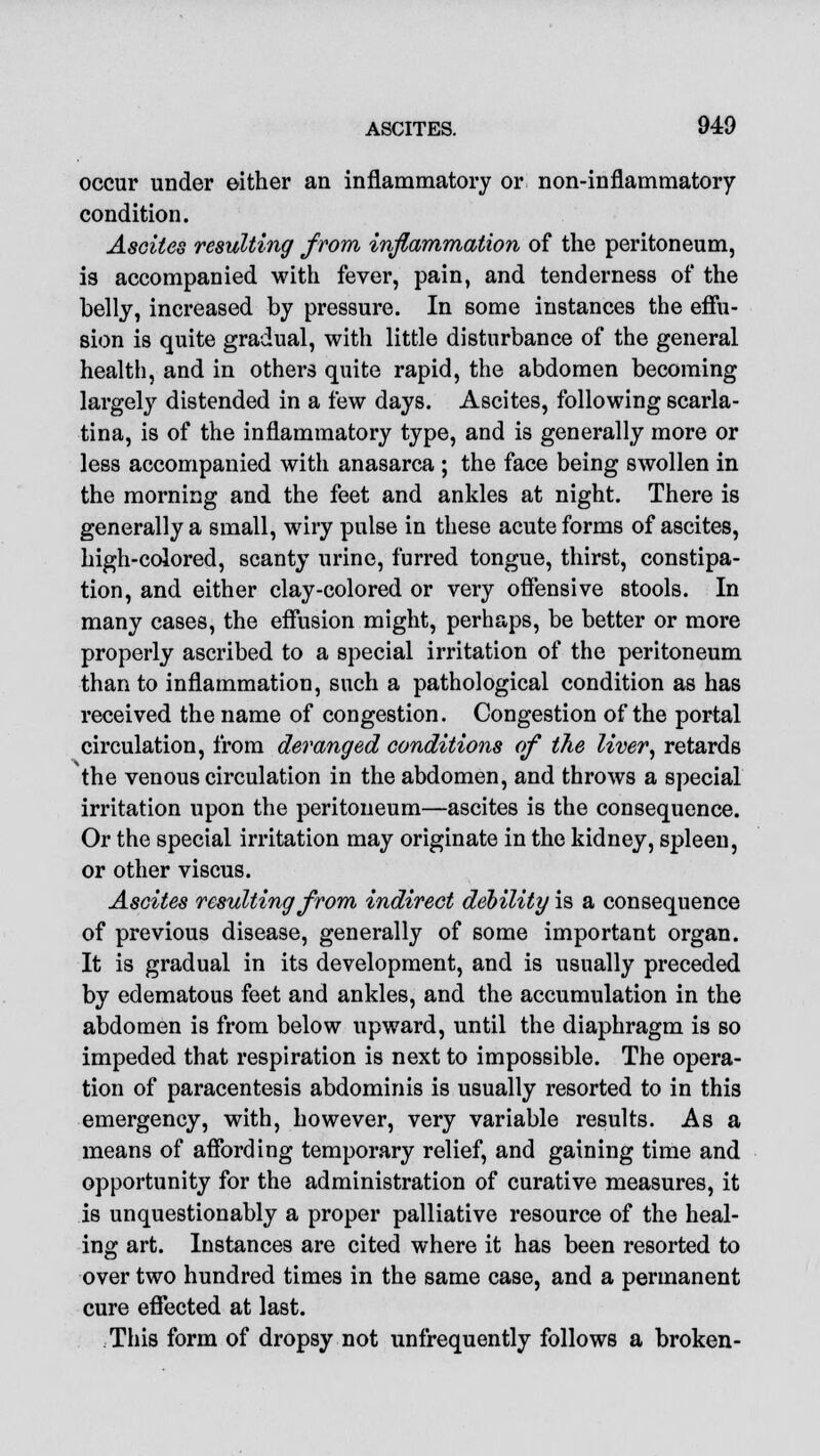 occur under either an inflammatory or non-inflammatory condition. Ascites resulting from inflammation of the peritoneum, is accompanied with fever, pain, and tenderness of the belly, increased by pressure. In some instances the effu- sion is quite gradual, with little disturbance of the general health, and in others quite rapid, the abdomen becoming largely distended in a few days. Ascites, following scarla- tina, is of the inflammatory type, and is generally more or less accompanied with anasarca ; the face being swollen in the morning and the feet and ankles at night. There is generally a small, wiry pulse in these acute forms of ascites, high-colored, scanty urine, furred tongue, thirst, constipa- tion, and either clay-colored or very offensive stools. In many cases, the effusion might, perhaps, be better or more properly ascribed to a special irritation of the peritoneum than to inflammation, such a pathological condition as has received the name of congestion. Congestion of the portal circulation, from deranged conditions of the liver, retards the venous circulation in the abdomen, and throws a special irritation upon the peritoneum—ascites is the consequence. Or the special irritation may originate in the kidney, spleen, or other viscus. Ascites resulting from indirect deoility is a consequence of previous disease, generally of some important organ. It is gradual in its development, and is usually preceded by edematous feet and ankles, and the accumulation in the abdomen is from below upward, until the diaphragm is so impeded that respiration is next to impossible. The opera- tion of paracentesis abdominis is usually resorted to in this emergency, with, however, very variable results. As a means of affording temporary relief, and gaining time and opportunity for the administration of curative measures, it is unquestionably a proper palliative resource of the heal- ing art. Instances are cited where it has been resorted to over two hundred times in the same case, and a permanent cure effected at last. This form of dropsy not unfrequently follows a broken-