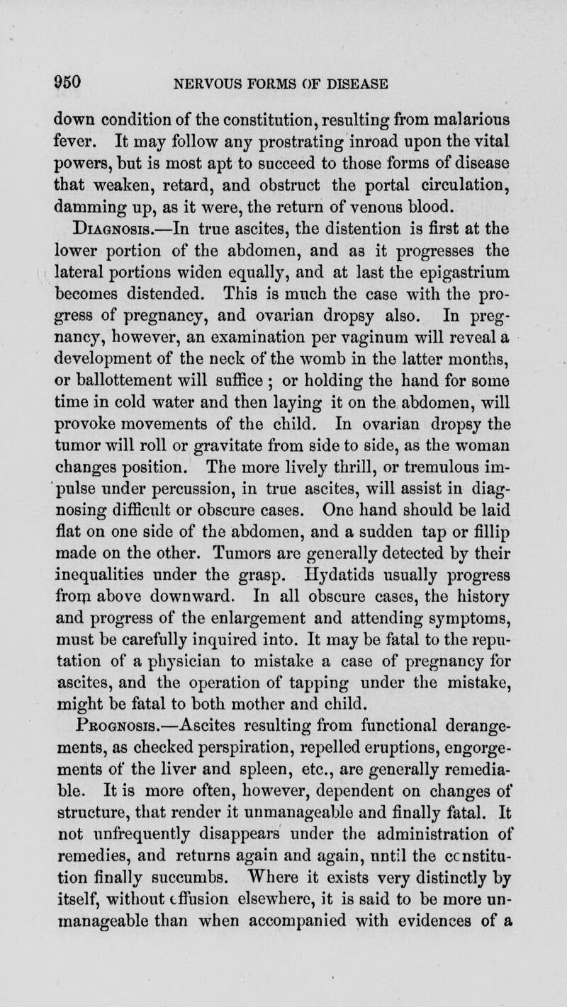 down condition of the constitution, resulting from malarious fever. It may follow any prostrating inroad upon the vital powers, but is most apt to succeed to those forms of disease that weaken, retard, and obstruct the portal circulation, damming up, as it were, the return of venous blood. Diagnosis.—In true ascites, the distention is first at the lower portion of the abdomen, and as it progresses the lateral portions widen equally, and at last the epigastrium becomes distended. This is much the case with the pro- gress of pregnancy, and ovarian dropsy also. In preg- nancy, however, an examination per vaginum will reveal a development of the neck of the womb in the latter months, or ballottement will suffice ; or holding the hand for some time in cold water and then laying it on the abdomen, will provoke movements of the child. In ovarian dropsy the tumor will roll or gravitate from side to side, as the woman changes position. The more lively thrill, or tremulous im- pulse under percussion, in true ascites, will assist in diag- nosing difficult or obscure cases. One hand should be laid flat on one side of the abdomen, and a sudden tap or fillip made on the other. Tumors are generally detected by their inequalities under the grasp. Hydatids usually progress from above downward. In all obscure cases, the history and progress of the enlargement and attending symptoms, must be carefully inquired into. It may be fatal to the repu- tation of a physician to mistake a case of pregnancy for ascites, and the operation of tapping under the mistake, might be fatal to both mother and child. Prognosis.—Ascites resulting from functional derange- ments, as checked perspiration, repelled eruptions, engorge- ments of the liver and spleen, etc., are generally remedia- ble. It is more often, however, dependent on changes of structure, that render it unmanageable and finally fatal. It not unfrequently disappears under the administration of remedies, and returns again and again, nntil the constitu- tion finally succumbs. Where it exists very distinctly by itself, without effusion elsewhere, it is said to be more un- manageable than when accompanied with evidences of a