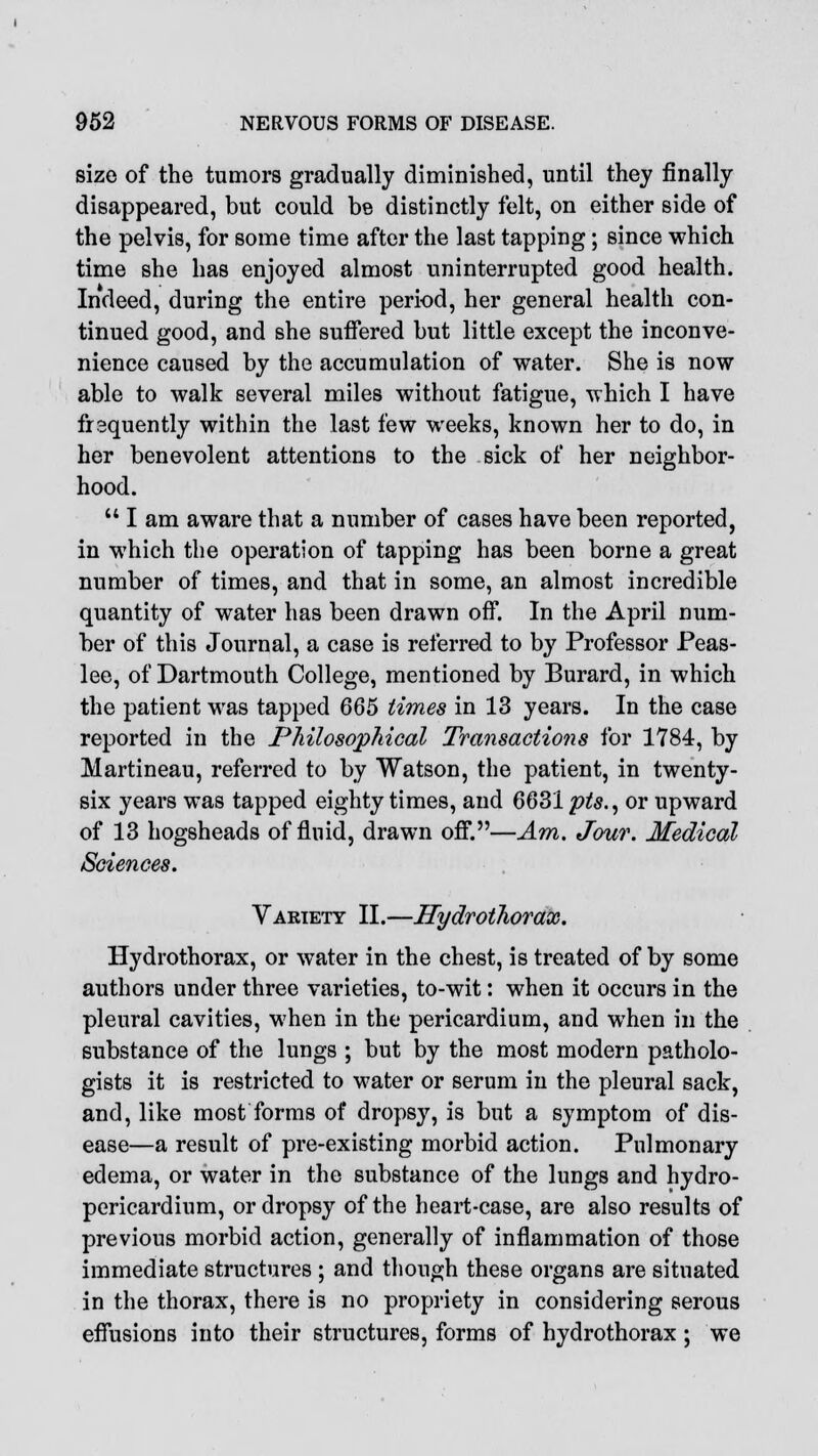 size of the tumors gradually diminished, until they finally disappeared, but could be distinctly felt, on either side of the pelvis, for some time after the last tapping; since which time she has enjoyed almost uninterrupted good health. Indeed, during the entire period, her general health con- tinued good, and she suffered but little except the inconve- nience caused by the accumulation of water. She is now able to walk several miles without fatigue, which I have frequently within the last few weeks, known her to do, in her benevolent attentions to the sick of her neighbor- hood. 141 am aware that a number of cases have been reported, in which the operation of tapping has been borne a great number of times, and that in some, an almost incredible quantity of water has been drawn off. In the April num- ber of this Journal, a case is referred to by Professor Peas- lee, of Dartmouth College, mentioned by Burard, in which the patient was tapped 665 times in 13 years. In the case reported in the Philosophical Transactions for 1784, by JVlartineau, referred to by Watson, the patient, in twenty- six years was tapped eighty times, and 6631 pts., or upward of 13 hogsheads of fluid, drawn off.—Am. Jour. Medical Sciences. Variety II.—Hydrothorax. Hydrothorax, or water in the chest, is treated of by some authors under three varieties, to-wit: when it occurs in the pleural cavities, when in the pericardium, and when in the substance of the lungs ; but by the most modern patholo- gists it is restricted to water or serum in the pleural sack, and, like most forms of dropsy, is but a symptom of dis- ease—a result of pre-existing morbid action. Pulmonary edema, or water in the substance of the lungs and hydro- pericardium, or dropsy of the heart-case, are also results of previous morbid action, generally of inflammation of those immediate structures ; and though these organs are situated in the thorax, there is no propriety in considering serous effusions into their structures, forms of hydrothorax ; we