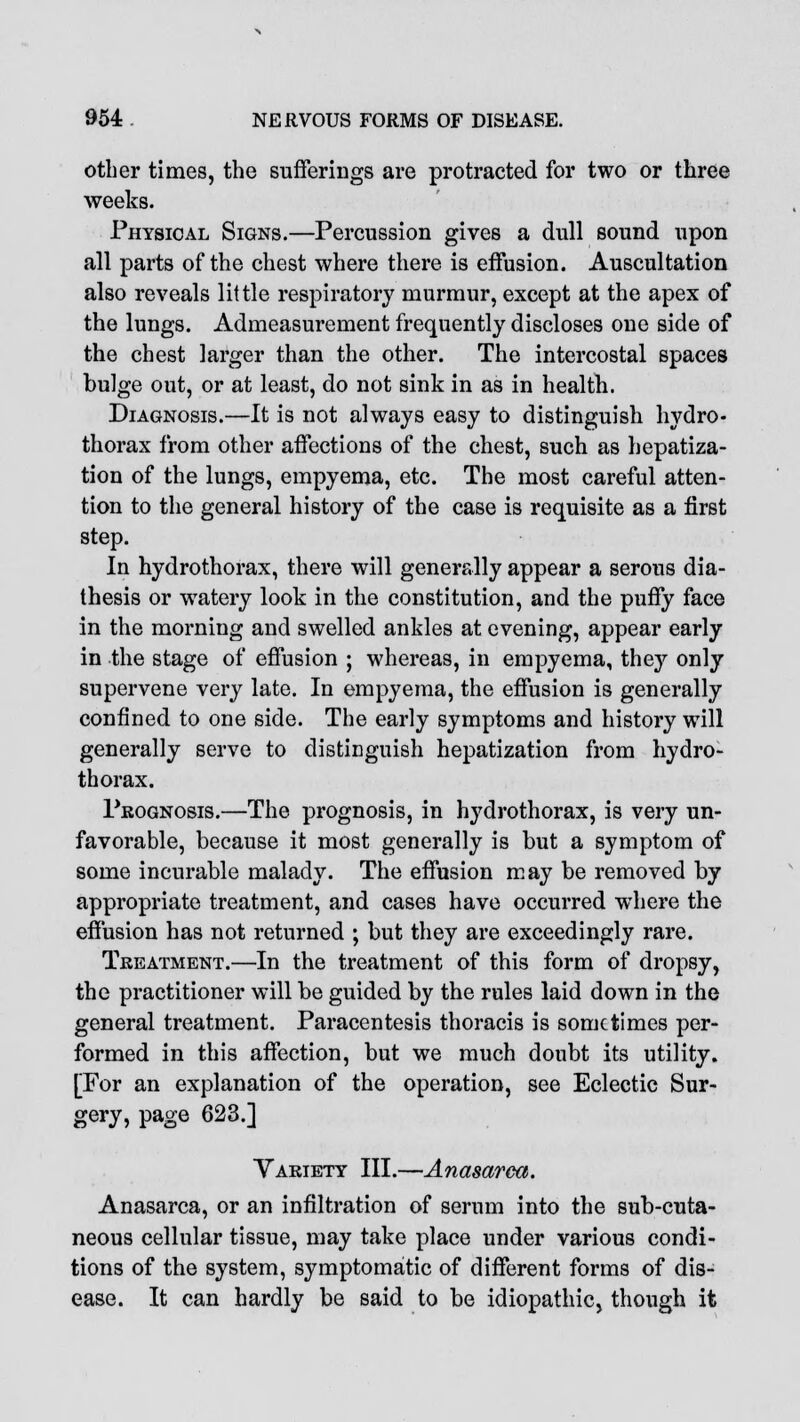 other times, the sufferings are protracted for two or three weeks. Physical Signs.—Percussion gives a dull sound upon all parts of the chest where there is effusion. Auscultation also reveals little respiratory murmur, except at the apex of the lungs. Admeasurement frequently discloses one side of the chest larger than the other. The intercostal spaces bulge out, or at least, do not sink in as in health. Diagnosis.—It is not always easy to distinguish hydro- thorax from other affections of the chest, such as hepatiza- tion of the lungs, empyema, etc. The most careful atten- tion to the general history of the case is requisite as a first step. In hydrothorax, there will generally appear a serous dia- thesis or watery look in the constitution, and the puffy face in the morning and swelled ankles at evening, appear early in the stage of effusion ; whereas, in empyema, they only supervene very late. In empyema, the effusion is generally confined to one side. The early symptoms and history will generally serve to distinguish hepatization from hydro- thorax. Prognosis.—The prognosis, in hydrothorax, is very un- favorable, because it most generally is but a symptom of some incurable malady. The effusion may be removed by appropriate treatment, and cases have occurred where the effusion has not returned ; but they are exceedingly rare. Treatment.—In the treatment of this form of dropsy, the practitioner will be guided by the rules laid down in the general treatment. Paracentesis thoracis is sometimes per- formed in this affection, but we much doubt its utility. [For an explanation of the operation, see Eclectic Sur- gery, page 623.] Variety III.—Anasarca. Anasarca, or an infiltration of serum into the sub-cuta- neous cellular tissue, may take place under various condi- tions of the system, symptomatic of different forms of dis- ease. It can hardly be said to be idiopathic, though it