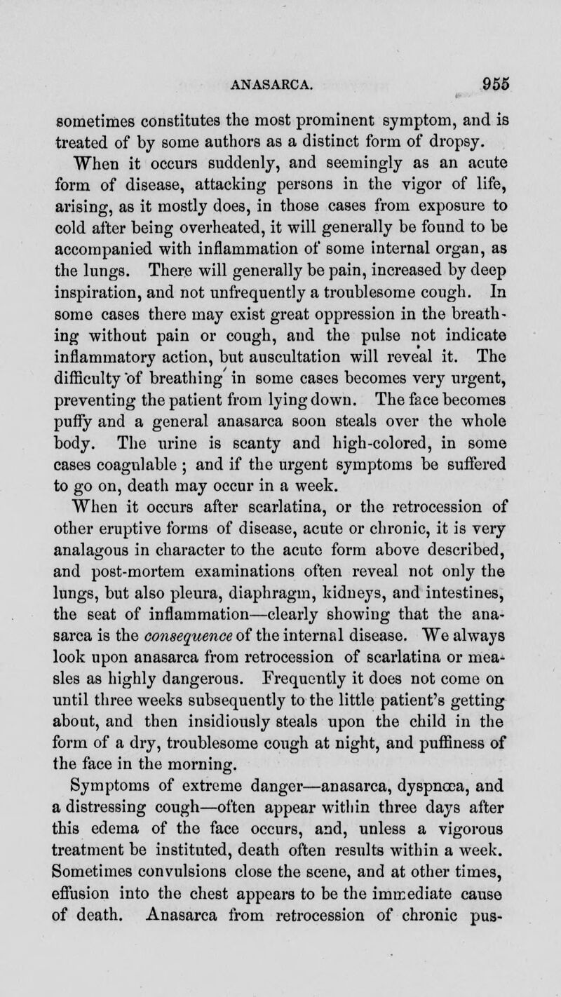 sometimes constitutes the most prominent symptom, and is treated of by some authors as a distinct form of dropsy. When it occurs suddenly, and seemingly as an acute form of disease, attacking persons in the vigor of life, arising, as it mostly does, in those cases from exposure to cold after being overheated, it will generally be found to be accompanied with inflammation of some internal organ, as the lungs. There will generally be pain, increased by deep inspiration, and not unfrequently a troublesome cough. In some cases there may exist great oppression in the breath- ing without pain or cough, and the pulse not indicate inflammatory action, but auscultation will reveal it. The difficulty of breathing in some cases becomes very urgent, preventing the patient from lying down. The face becomes puffy and a general anasarca soon steals over the whole body. The urine is scanty and high-colored, in some cases coagulable ; and if the urgent symptoms be suffered to go on, death may occur in a week. When it occurs after scarlatina, or the retrocession of other eruptive forms of disease, acute or chronic, it is very analagous in character to the acute form above described, and post-mortem examinations often reveal not only the lungs, but also pleura, diaphragm, kidneys, and intestines, the seat of inflammation—clearly showing that the ana- sarca is the consequence of the internal disease. We always look upon anasarca from retrocession of scarlatina or mea- sles as highly dangerous. Frequently it does not come on until three weeks subsequently to the little patient's getting about, and then insidiously steals upon the child in the form of a dry, troublesome cough at night, and puffiness of the face in the morning. Symptoms of extreme danger—anasarca, dyspnoea, and a distressing cough—often appear within three days after this edema of the face occurs, and, unless a vigorous treatment be instituted, death often results within a week. Sometimes convulsions close the scene, and at other times, effusion into the chest appears to be the immediate cause of death. Anasarca from retrocession of chronic pus-