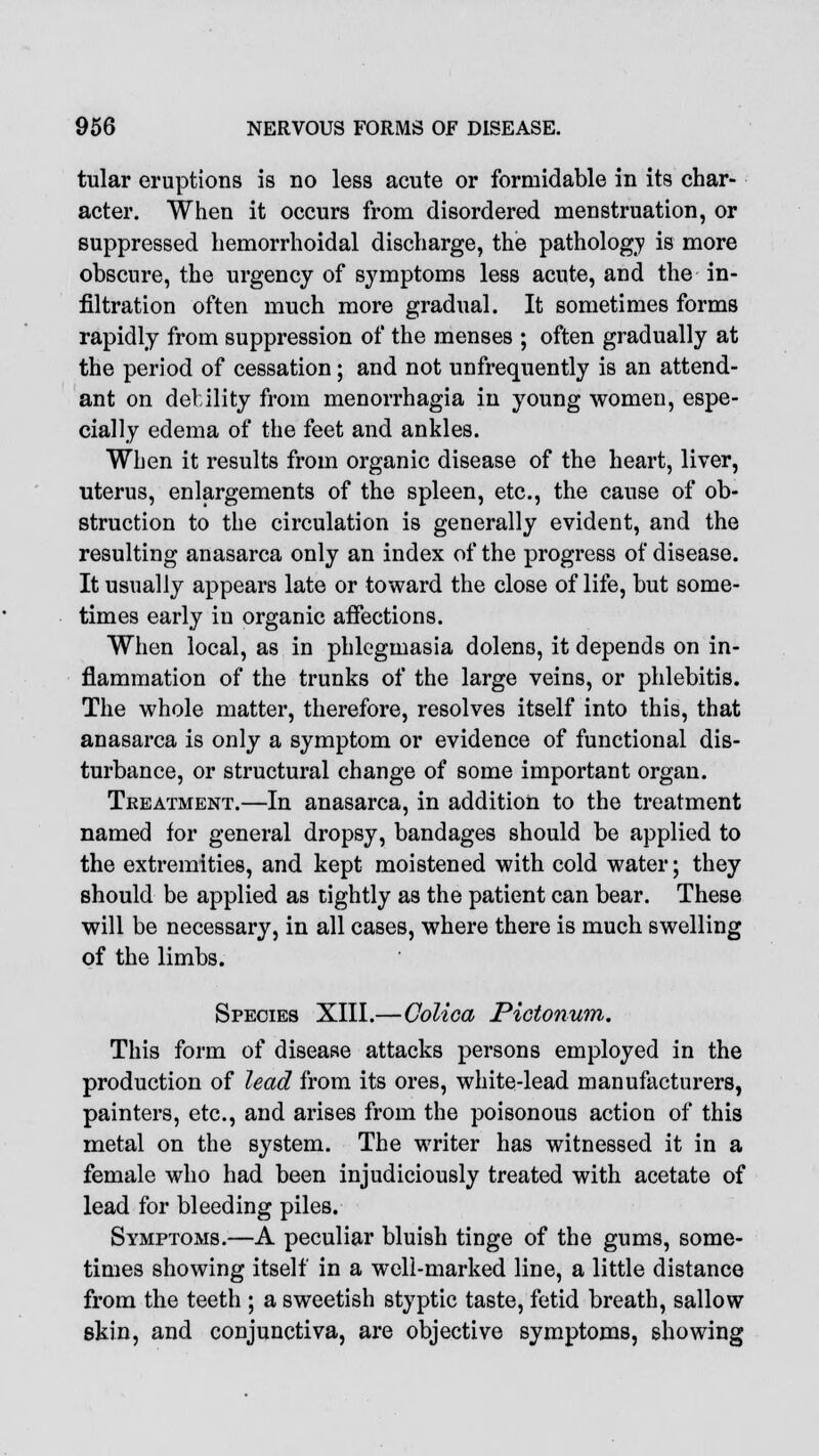 tular eruptions is no less acute or formidable in its char- acter. When it occurs from disordered menstruation, or suppressed hemorrhoidal discharge, the pathology is more obscure, the urgency of symptoms less acute, and the in- filtration often much more gradual. It sometimes forms rapidly from suppression of the menses ; often gradually at the period of cessation; and not unfrequently is an attend- ant on debility from menorrhagia in young women, espe- cially edema of the feet and ankles. When it results from organic disease of the heart, liver, uterus, enlargements of the spleen, etc., the cause of ob- struction to the circulation is generally evident, and the resulting anasarca only an index of the progress of disease. It usually appears late or toward the close of life, but some- times early in organic affections. When local, as in phlegmasia dolens, it depends on in- flammation of the trunks of the large veins, or phlebitis. The whole matter, therefore, resolves itself into this, that anasarca is only a symptom or evidence of functional dis- turbance, or structural change of some important organ. Treatment.—In anasarca, in addition to the treatment named for general dropsy, bandages should be applied to the extremities, and kept moistened with cold water; they should be applied as tightly as the patient can bear. These will be necessary, in all cases, where there is much swelling of the limbs. Species XIII.—Colica Pictonum. This form of disease attacks persons employed in the production of lead from its ores, white-lead manufacturers, painters, etc., and arises from the poisonous action of this metal on the system. The writer has witnessed it in a female who had been injudiciously treated with acetate of lead for bleeding piles. Symptoms.—A peculiar bluish tinge of the gums, some- times showing itself in a well-marked line, a little distance from the teeth ; a sweetish styptic taste, fetid breath, sallow skin, and conjunctiva, are objective symptoms, showing