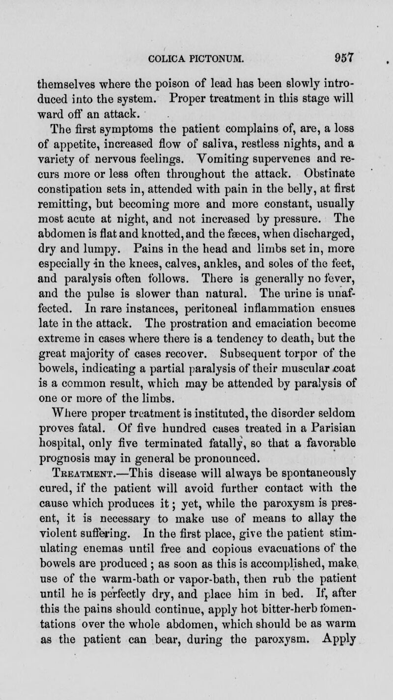 themselves where the poison of lead has been slowly intro- duced into the system. Proper treatment in this stage will ward off an attack. The first symptoms the patient complains of, are, a loss of appetite, increased flow of saliva, restless nights, and a variety of nervous feelings. Vomiting supervenes and re- curs more or less often throughout the attack. Obstinate constipation sets in, attended with pain in the belly, at first remitting, but becoming more and more constant, usually most acute at night, and not increased by pressure. The abdomen is flat and knotted, and the faeces, when discharged, dry and lumpy. Pains in the head and limbs set in, more especially in the knees, calves, ankles, and soles of the feet, and paralysis often follows. There is generally no fever, and the pulse is slower than natural. The urine is unaf- fected. In rare instances, peritoneal inflammation ensues late in the attack. The prostration and emaciation become extreme in cases where there is a tendency to death, but the great majority of cases recover. Subsequent torpor of the bowels, indicating a partial paralysis of their muscular coat is a common result, which may be attended by paralysis of one or more of the limbs. Where proper treatment is instituted, the disorder seldom proves fatal. Of five hundred cases treated in a Parisian hospital, only five terminated fatally, so that a favorable prognosis may in general be pronounced. Treatment.—This disease will always be spontaneously cured, if the patient will avoid further contact with the cause which produces it; yet, while the paroxysm is pres- ent, it is necessary to make use of means to allay the violent suffering. In the first place, give the patient stim- ulating enemas until free and copious evacuations of the bowels are produced ; as soon as this is accomplished, make, use of the warm-bath or vapor-bath, then rub the patient until he is perfectly dry, and place him in bed. If, after this the pains should continue, apply hot bitter-herb fomen- tations over the whole abdomen, which should be as warm as the patient can bear, during the paroxysm. Apply