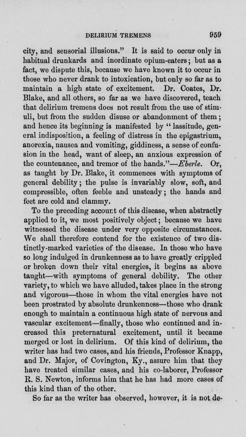 city, and sensorial illusions. It is said to occur only in habitual drunkards and inordinate opium-eaters; but as a fact, we dispute this, because we have known it to occur in those who never drank to intoxication, but only so far as to maintain a high state of excitement. Dr. Coates, Dr. Blake, and all others, so far as we have discovered, teach that delirium tremens does not result from the use of stim- uli, but from the sudden disuse or abandonment of them ; and hence its beginning is manifested by  lassitude, gen- eral indisposition, a feeling of distress in the epigastrium, anorexia, nausea and vomiting, giddiness, a sense of confu- sion in the head, want of sleep, an anxious expression of the countenance, and tremor of the hands.—Eberle. Or, as taught by Dr. Blake, it commences with symptoms of general debility; the pulse is invariably slow, soft, and compressible, often feeble and unsteady; the hands and feet are cold and clammy. To the preceding account of this disease, when abstractly applied to it, we most positively object; because we have witnessed the disease under very opposite circumstances. We shall therefore contend for the existence of two dis- tinctly-marked varieties of the disease. In those who have so long indulged in drunkenness as to have greatly crippled or broken down their vital energies, it begins as above taught—with symptoms of general debility. The other variety, to which we have alluded, takes place in the strong and vigorous—those in whom the vital energies have not been prostrated by absolute drunkenness—those who drank enough to maintain a continuous high state of nervous and vascular excitement—finally, those who continued and in- creased this preternatural excitement, until it became merged or lost in delirium. Of this kind of delirium, the writer has had two cases, and his friends, Professor Knapp, and Dr. Major, of Covington, Ky., assure him that they have treated similar cases, and his co-laborer, Professor 11. S. Newton, informs him that he has had more cases of this kind than of the other. So far as the writer has observed, however, it is not de-