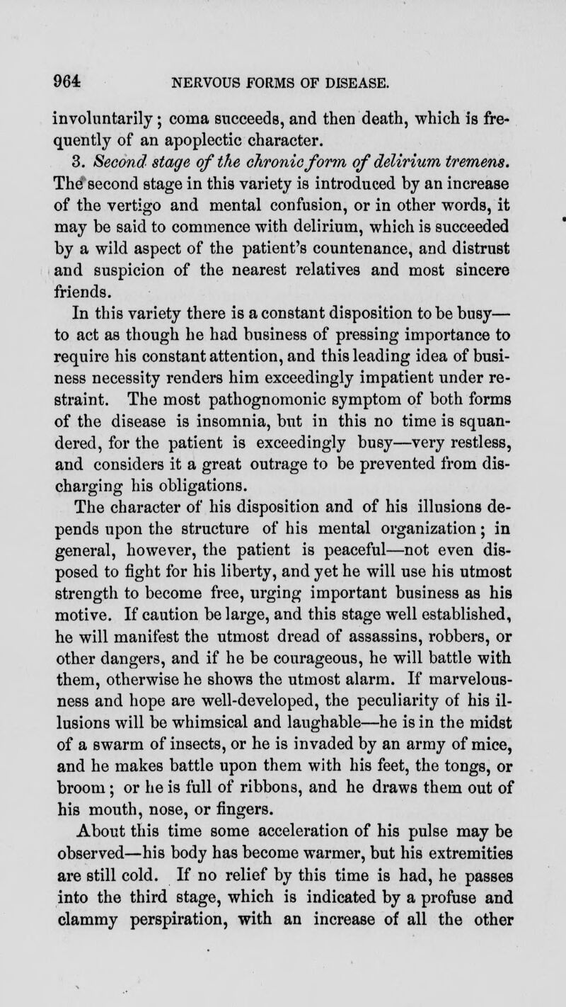 involuntarily; coma succeeds, and then death, which is fre- quently of an apoplectic character. 3. Second stage of the chronic form of delirium tremens. The second stage in this variety is introduced by an increase of the vertigo and mental confusion, or in other words, it may be said to commence with delirium, which is succeeded by a wild aspect of the patient's countenance, and distrust and suspicion of the nearest relatives and most sincere friends. In this variety there is a constant disposition to be busy— to act as though he had business of pressing importance to require his constant attention, and this leading idea of busi- ness necessity renders him exceedingly impatient under re- straint. The most pathognomonic symptom of both forms of the disease is insomnia, but in this no time is squan- dered, for the patient is exceedingly busy—very restless, and considers it a great outrage to be prevented from dis- charging his obligations. The character of his disposition and of his illusions de- pends upon the structure of his mental organization; in general, however, the patient is peaceful—not even dis- posed to fight for his liberty, and yet he will use his utmost strength to become free, urging important business as his motive. If caution be large, and this stage well established, he will manifest the utmost dread of assassins, robbers, or other dangers, and if he be courageous, he will battle with them, otherwise he shows the utmost alarm. If marvelous- ness and hope are well-developed, the peculiarity of his il- lusions will be whimsical and laughable—he is in the midst of a swarm of insects, or he is invaded by an army of mice, and he makes battle upon them with his feet, the tongs, or broom; or he is full of ribbons, and he draws them out of his mouth, nose, or fingers. About this time some acceleration of his pulse may be observed—his body has become warmer, but his extremities are still cold. If no relief by this time is had, he passes into the third stage, which is indicated by a profuse and clammy perspiration, with an increase of all the other