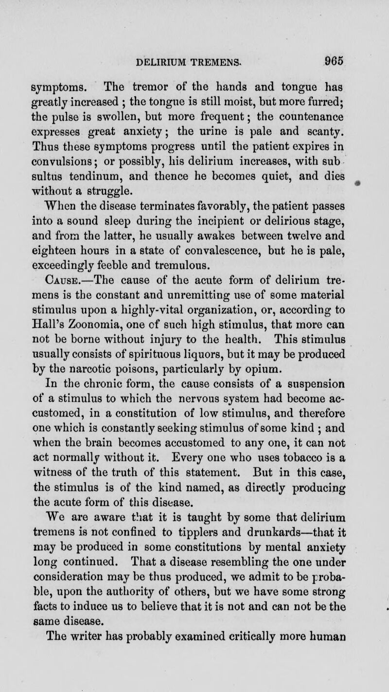 symptoms. The tremor of the hands and tongue has greatly increased ; the tongue is still moist, but more furred; the pulse is swollen, but more frequent; the countenance expresses great anxiety; the urine is pale and scanty. Thus these symptoms progress until the patient expires in convulsions; or possibly, his delirium increases, with sub sultus tendinum, and thence he becomes quiet, and dies without a struggle. When the disease terminates favorably, the patient passes into a sound sleep during the incipient or delirious stage, and from the latter, he usually awakes between twelve and eighteen hours in a state of convalescence, but he is pale, exceedingly feeble and tremulous. Cause.—The cause of the acute form of delirium tre- mens is the constant and unremitting use of some material stimulus upon a highly-vital organization, or, according to Hall's Zoonomia, one of such high stimulus, that more can not be borne without injury to the health. This stimulus usually consists of spirituous liquors, but it may be produced by the narcotic poisons, particularly by opium. In the chronic form, the cause consists of a suspension of a stimulus to which the nervous system had become ac- customed, in a constitution of low stimulus, and therefore one which is constantly seeking stimulus of some kind ; and when the brain becomes accustomed to any one, it can not act normally without it. Every one who uses tobacco is a witness of the truth of this statement. But in this case, the stimulus is of the kind named, as directly producing the acute form of this disease. We are aware that it is taught by some that delirium tremens is not confined to tipplers and drunkards—that it may be produced in some constitutions by mental anxiety long continued. That a disease resembling the one under consideration may be thus produced, we admit to be proba- ble, upon the authority of others, but we have some strong facts to induce us to believe that it is not and can not be the same disease. The writer has probably examined critically more human