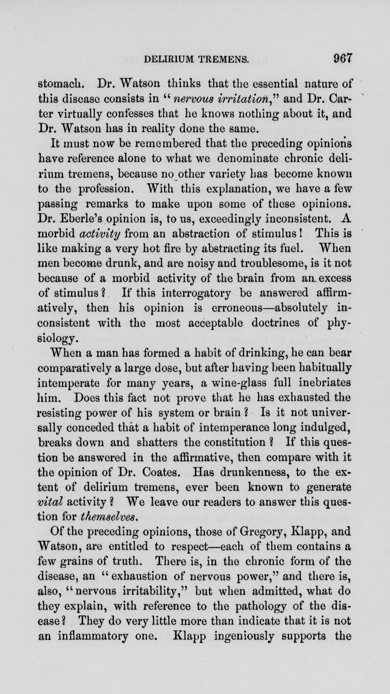 stomach. Dr. Watson thinks that the essential nature of this disease consists in  nervous irritation and Dr. Car- ter virtually confesses that he knows nothing about it, and Dr. Watson has in reality done the same. It must now be remembered that the preceding opinions have reference alone to what we denominate chronic deli- rium tremens, because no other variety has become known to the profession. With this explanation, we have a few passing remarks to make upon some of these opinions. Dr. Eberle's opinion is, to us, exceedingly inconsistent. A morbid activity from an abstraction of stimulus ! This is like making a very hot fire by abstracting its fuel. When men become drunk, and are noisy and troublesome, is it not because of a morbid activity of the brain from an. excess of stimulus ? If this interrogatory be answered affirm- atively, then his opinion is erroneous—absolutely in- consistent with the most acceptable doctrines of phy- siology. When a man has formed a habit of drinking, he can bear comparatively a large dose, but after having been habitually intemperate for many years, a wine-glass full inebriates him. Does this fact not prove that he has exhausted the resisting power of his system or brain ? Is it not univer- sally conceded that a habit of intemperance long indulged, breaks down and shatters the constitution ? If this ques- tion be answered in the affirmative, then compare with it the opinion of Dr. Coates. Has drunkenness, to the ex- tent of delirium tremens, ever been known to generate vital activity ? We leave our readers to answer this ques- tion for themselves. Of the preceding opinions, those of Gregory, Klapp, and Watson, are entitled to respect—each of them contains a few grains of truth. There is, in the chronic form of the disease, an  exhaustion of nervous power, and there is, also, nervous irritability, but when admitted, what do they explain, with reference to the pathology of the dis- ease ? They do very little more than indicate that it is not an inflammatory one. Klapp ingeniously supports the