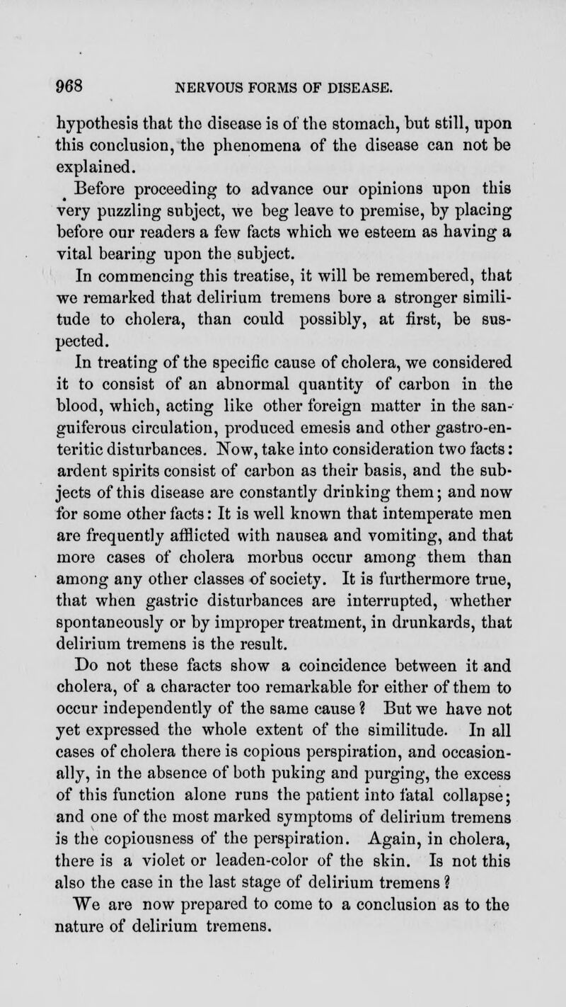 hypothesis that the disease is of the stomach, but still, upon this conclusion, the phenomena of the disease can not be explained. Before proceeding to advance our opinions upon this very puzzling subject, we beg leave to premise, by placing before our readers a few facts which we esteem as having a vital bearing upon the subject. In commencing this treatise, it will be remembered, that we remarked that delirium tremens bore a stronger simili- tude to cholera, than could possibly, at first, be sus- pected. In treating of the specific cause of cholera, we considered it to consist of an abnormal quantity of carbon in the blood, which, acting like other foreign matter in the san- guiferous circulation, produced emesis and other gastro-en- teritic disturbances. Now, take into consideration two facts: ardent spirits consist of carbon as their basis, and the sub- jects of this disease are constantly drinking them; and now for some other facts: It is well known that intemperate men are frequently afflicted with nausea and vomiting, and that more cases of cholera morbus occur among them than among any other classes of society. It is furthermore true, that when gastric disturbances are interrupted, whether spontaneously or by improper treatment, in drunkards, that delirium tremens is the result. Do not these facts show a coincidence between it and cholera, of a character too remarkable for either of them to occur independently of the same cause ? But we have not yet expressed the whole extent of the similitude. In all cases of cholera there is copious perspiration, and occasion- ally, in the absence of both puking and purging, the excess of this function alone runs the patient into fatal collapse; and one of the most marked symptoms of delirium tremens is the copiousness of the perspiration. Again, in cholera, there is a violet or leaden-color of the skin. Is not this also the case in the last stage of delirium tremens ? We are now prepared to come to a conclusion as to the nature of delirium tremens.