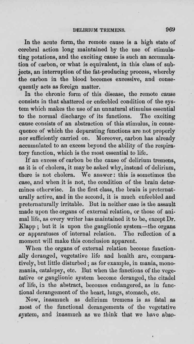 In the acute form, the remote cause is a high state of cerebral action long maintained by the use of stimula- ting potations, and the exciting cause is such an accumula- tion of carbon, or what is equivalent, in this class of sub- jects, an interruption of the fat-producing process, whereby the carbon in the blood becomes excessive, and conse- quently acts as foreign matter. In the chronic form of this disease, the remote cause consists in that shattered or enfeebled condition of the sys- tem which makes the use of an unnatural stimulus essential to the normal discharge of its functions. The exciting cause consists of an abstraction of this stimulus, in conse- quence of which the depurating functions are not properly nor sufficiently carried on. Moreover, carbon has already accumulated to an excess beyond the ability of the respira- tory function, which is the most essential to life. If an excess of carbon be the cause of delirium tremens, as it is of cholera, it may be asked why, instead of delirium, there is not cholera. We answer: this is sometimes the case, and when it is not, the condition of the brain deter- mines otherwise. In the first class, the brain is preternat- urally active, and in the second, it is much enfeebled and preternaturally irritable. But in neither case is the assault made upon the organs of external relation, or those of ani- mal life, as every writer has maintained it to be, except Dr. Klapp ; but it is upon the ganglionic system—the organs or apparatuses of internal relation. The reflection of a moment will make this conclusion apparent. When the organs of external relation become function- ally deranged, vegetative life and health are, compara- tively, but little disturbed; as for example, in mania, mono- mania, catalepsy, etc. But when the functions of the vege- tative or ganglionic system become deranged, the citadel of life, in the abstract, becomes endangered, as in func- tional derangement of the heart, lungs, stomach, etc. Now, inasmuch as delirium tremens is as fatal as most of the functional derangements of the vegetative /system, and inasmuch as we think that we have abso