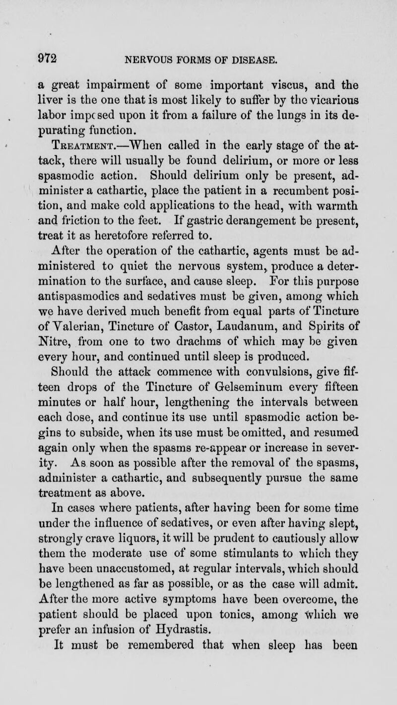 a great impairment of some important viscus, and the liver is the one that is most likely to suffer by the vicarious labor impc sed upon it from a failure of the lungs in its de- purating function. Treatment.—When called in the early stage of the at- tack, there will usually be found delirium, or more or less spasmodic action. Should delirium only be present, ad- minister a cathartic, place the patient in a recumbent posi- tion, and make cold applications to the head, with warmth and friction to the feet. If gastric derangement be present, treat it as heretofore referred to. After the operation of the cathartic, agents must be ad- ministered to quiet the nervous system, produce a deter- mination to the surface, and cause sleep. For this purpose antispasmodics and sedatives must be given, among which we have derived much benefit from equal parts of Tincture of Valerian, Tincture of Castor, Laudanum, and Spirits of Nitre, from one to two drachms of which may be given every hour, and continued until sleep is produced. Should the attack commence with convulsions, give fif- teen drops of the Tincture of Gelseminum every fifteen minutes or half hour, lengthening the intervals between each dose, and continue its use until spasmodic action be- gins to subside, when its use must be omitted, and resumed again only when the spasms re-appear or increase in sever- ity. As soon as possible after the removal of the spasms, administer a cathartic, and subsequently pursue the same treatment as above. In cases where patients, after having been for some time under the influence of sedatives, or even after having slept, strongly crave liquors, it will be prudent to cautiously allow them the moderate use of some stimulants to which they have been unaccustomed, at regular intervals, which should be lengthened as far as possible, or as the case will admit. After the more active symptoms have been overcome, the patient should be placed upon tonics, among which we prefer an infusion of Hydrastis. It must be remembered that when sleep has been